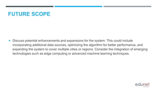  Discuss potential enhancements and expansions for the system. This could include
incorporating additional data sources, optimizing the algorithm for better performance, and
expanding the system to cover multiple cities or regions. Consider the integration of emerging
technologies such as edge computing or advanced machine learning techniques.
FUTURE SCOPE
 