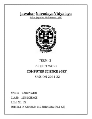 Jawahar NavodayaVidyalaya
Rakh Jaganoo Udhampur , J&K
TERM -2
PROJECT WORK
COMPUTER SCIENCE (083)
SESSION 2021-22
NAME: BARUN ATRI
CLASS: 12TH SCIENCE
ROLL NO: 27
SUBJECT IN-CHARGE: MS. SHRADHA (PGT-CS)
 