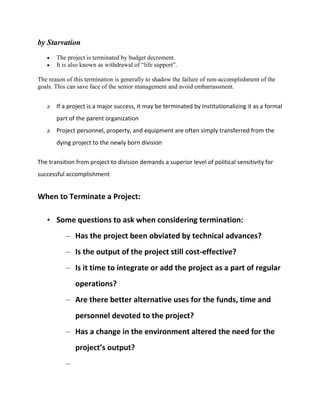 by Starvation
       The project is terminated by budget decrement.
       It is also known as withdrawal of “life support”.

The reason of this termination is generally to shadow the failure of non-accomplishment of the
goals. This can save face of the senior management and avoid embarrassment.


   z If a project is a major success, it may be terminated by institutionalizing it as a formal
       part of the parent organization
   z Project personnel, property, and equipment are often simply transferred from the
       dying project to the newly born division

The transition from project to division demands a superior level of political sensitivity for
successful accomplishment


When to Terminate a Project:

   • Some questions to ask when considering termination:
           – Has the project been obviated by technical advances?
           – Is the output of the project still cost-effective?
           – Is it time to integrate or add the project as a part of regular
               operations?
           – Are there better alternative uses for the funds, time and
               personnel devoted to the project?
           – Has a change in the environment altered the need for the
               project’s output?
           –
 