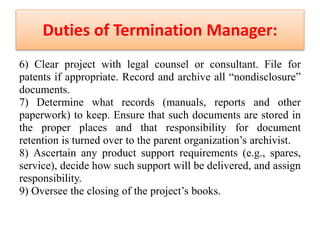 Duties of Termination Manager:
6) Clear project with legal counsel or consultant. File for
patents if appropriate. Record and archive all “nondisclosure”
documents.
7) Determine what records (manuals, reports and other
paperwork) to keep. Ensure that such documents are stored in
the proper places and that responsibility for document
retention is turned over to the parent organization’s archivist.
8) Ascertain any product support requirements (e.g., spares,
service), decide how such support will be delivered, and assign
responsibility.
9) Oversee the closing of the project’s books.
 