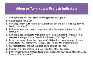When to Terminate a Project: Indicators
1. Is the project still consistent with organizational goals?
2. Is it practical? Useful?
3. Is management sufficiently enthusiastic about the project to support its
implementation?
4. Is the scope of the project consistent with the organization’s financial
strength?
5. Is the project consistent with the notion of a “balanced” program in all
areas of the organization’s technical interests? In “age”? In cost?
6. Does the project have the support of all the departments (e.g., finance,
manufacturing, marketing, IT, legal, etc.) needed to implement it?
7. Is organizational project support being spread too thin?
8. Is support of this individual project sufficient for success?
9. Does this project represent too great an advance over current technology?
Too small an advance?
 