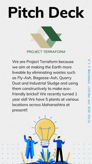 PITCH
DECK
FOR
PROJECT
TERRAFORM
V
1.0
We are Project Terraform because
we aim at making the Earth more
liveable by eliminating wastes such
as Fly-Ash, Bagasse-Ash, Quarry
Dust and Industrial Sludge and using
them constructively to make eco-
friendly bricks!! We recently turned 1
year old! We have 5 plants at various
locations across Maharashtra at
present!!
PROJECT TERRAFORM
Pitch Deck
 