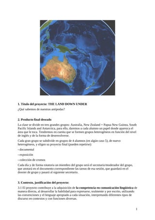 1. Título del proyecto: THE LAND DOWN UNDER
¿Qué sabemos de nuestras antípodas?
2. Producto final deseado
La clase se divide en tres grandes grupos: Australia, New Zealand + Papua New Guinea, South
Pacific Islands and Antarctica, para ello, daremos a cada alumno un papel donde aparezca el
área que le toca. Tendremos en cuenta que se formen grupos heterogéneos en función del nivel
de inglés y de la forma de desenvolverse.
Cada gran grupo se subdivide en grupos de 4 alumnos (en algún caso 5), de nuevo
heterogéneos, y eligen su proyecto final (pueden repetirse):
- documental
- exposición
- colección de cromos
Cada día y de forma rotatoria un miembro del grupo será el secretario/moderador del grupo,
que anotará en el documento correspondiente las tareas de esa sesión, que guardará en el
dossier de grupo y pasará al siguiente secretario.
3. Contexto, justificación del proyecto:
3.1 El proyecto contribuye a la adquisición de la competencia en comunicación lingüística de
manera directa, al desarrollar la habilidad para expresarse, oralmente y por escrito, utilizando
las convenciones y el lenguaje apropiado a cada situación, interpretando diferentes tipos de
discurso en contextos y con funciones diversas.
1
 