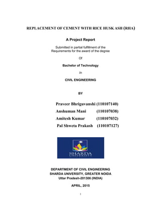 1
REPLACEMENT OF CEMENT WITH RICE HUSK ASH (RHA)
A Project Report
Submitted in partial fulfillment of the
Requirements for the award of the degree
Of
Bachelor of Technology
In
CIVIL ENGINEERING
BY
Praveer Bhriguvanshi (110107140)
Anshuman Mani (110107038)
Amitesh Kumar (110107032)
Pal Shweta Prakash (110107127)
DEPARTMENT OF CIVIL ENGINEERING
SHARDA UNIVERSITY, GREATER NOIDA
Uttar Pradesh-201306 (INDIA)
APRIL, 2015
 