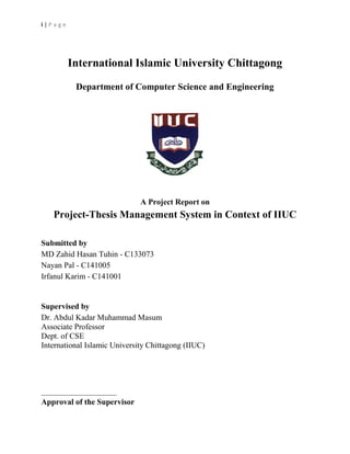 i | P a g e
International Islamic University Chittagong
Department of Computer Science and Engineering
A Project Report on
Project-Thesis Management System in Context of IIUC
Submitted by
MD Zahid Hasan Tuhin - C133073
Nayan Pal - C141005
Irfanul Karim - C141001
Supervised by
Dr. Abdul Kadar Muhammad Masum
Associate Professor
Dept. of CSE
International Islamic University Chittagong (IIUC)
______________________
Approval of the Supervisor
 