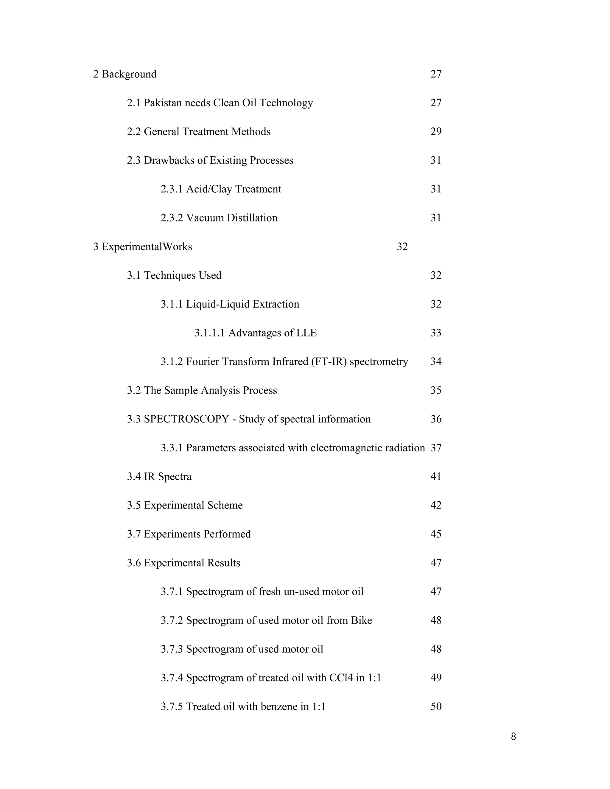 8
2 Background 27
2.1 Pakistan needs Clean Oil Technology 27
2.2 General Treatment Methods 29
2.3 Drawbacks of Existing Processes 31
2.3.1 Acid/Clay Treatment 31
2.3.2 Vacuum Distillation 31
3 ExperimentalWorks 32
3.1 Techniques Used 32
3.1.1 Liquid-Liquid Extraction 32
3.1.1.1 Advantages of LLE 33
3.1.2 Fourier Transform Infrared (FT-IR) spectrometry 34
3.2 The Sample Analysis Process 35
3.3 SPECTROSCOPY - Study of spectral information 36
3.3.1 Parameters associated with electromagnetic radiation 37
3.4 IR Spectra 41
3.5 Experimental Scheme 42
3.7 Experiments Performed 45
3.6 Experimental Results 47
3.7.1 Spectrogram of fresh un-used motor oil 47
3.7.2 Spectrogram of used motor oil from Bike 48
3.7.3 Spectrogram of used motor oil 48
3.7.4 Spectrogram of treated oil with CCl4 in 1:1 49
3.7.5 Treated oil with benzene in 1:1 50
 