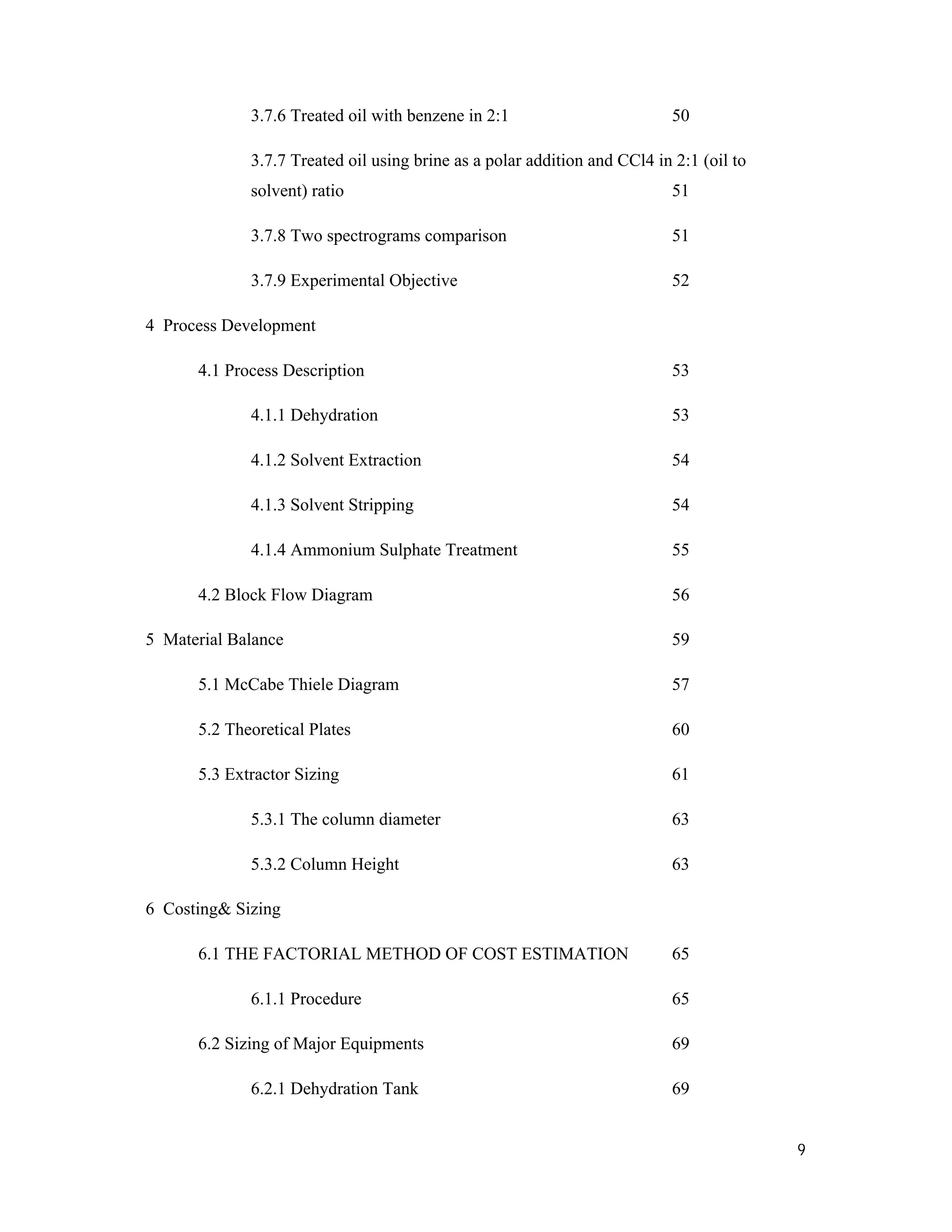 9
3.7.6 Treated oil with benzene in 2:1 50
3.7.7 Treated oil using brine as a polar addition and CCl4 in 2:1 (oil to
solvent) ratio 51
3.7.8 Two spectrograms comparison 51
3.7.9 Experimental Objective 52
4 Process Development
4.1 Process Description 53
4.1.1 Dehydration 53
4.1.2 Solvent Extraction 54
4.1.3 Solvent Stripping 54
4.1.4 Ammonium Sulphate Treatment 55
4.2 Block Flow Diagram 56
5 Material Balance 59
5.1 McCabe Thiele Diagram 57
5.2 Theoretical Plates 60
5.3 Extractor Sizing 61
5.3.1 The column diameter 63
5.3.2 Column Height 63
6 Costing& Sizing
6.1 THE FACTORIAL METHOD OF COST ESTIMATION 65
6.1.1 Procedure 65
6.2 Sizing of Major Equipments 69
6.2.1 Dehydration Tank 69
 