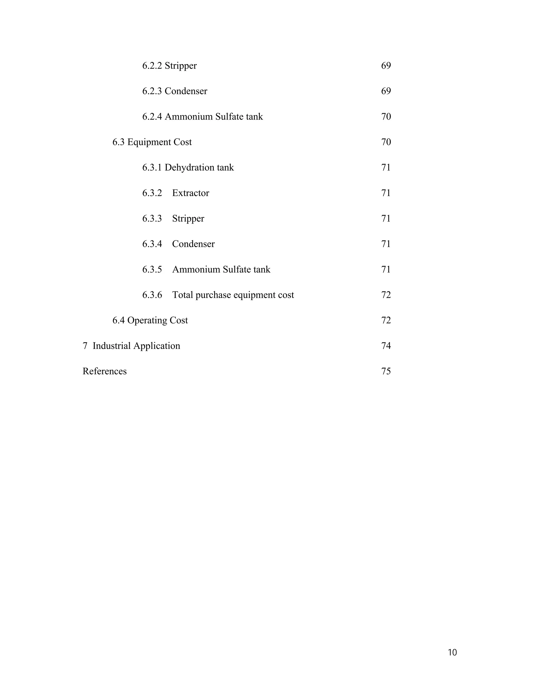 10
6.2.2 Stripper 69
6.2.3 Condenser 69
6.2.4 Ammonium Sulfate tank 70
6.3 Equipment Cost 70
6.3.1 Dehydration tank 71
6.3.2 Extractor 71
6.3.3 Stripper 71
6.3.4 Condenser 71
6.3.5 Ammonium Sulfate tank 71
6.3.6 Total purchase equipment cost 72
6.4 Operating Cost 72
7 Industrial Application 74
References 75
 
