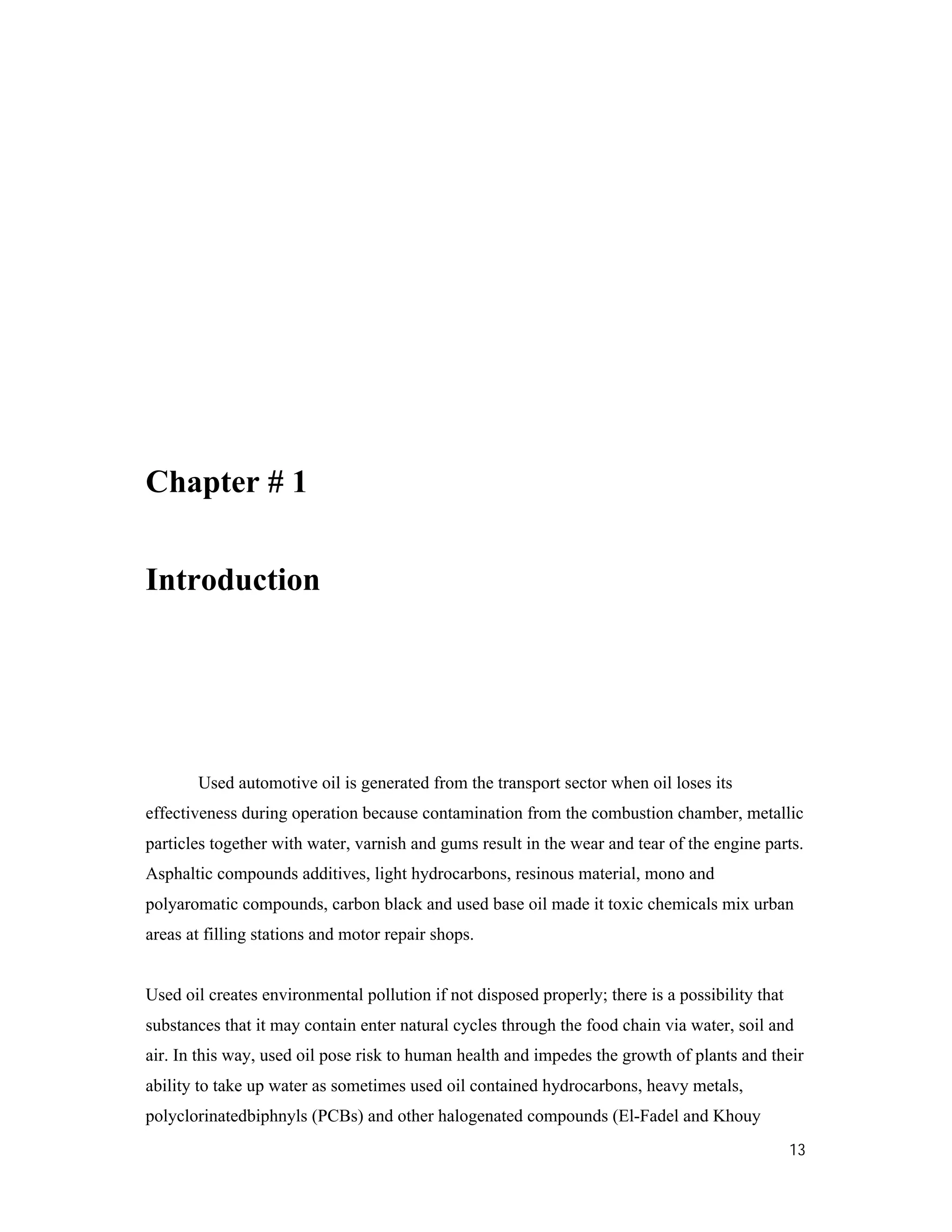 13
Chapter # 1
Introduction
Used automotive oil is generated from the transport sector when oil loses its
effectiveness during operation because contamination from the combustion chamber, metallic
particles together with water, varnish and gums result in the wear and tear of the engine parts.
Asphaltic compounds additives, light hydrocarbons, resinous material, mono and
polyaromatic compounds, carbon black and used base oil made it toxic chemicals mix urban
areas at filling stations and motor repair shops.
Used oil creates environmental pollution if not disposed properly; there is a possibility that
substances that it may contain enter natural cycles through the food chain via water, soil and
air. In this way, used oil pose risk to human health and impedes the growth of plants and their
ability to take up water as sometimes used oil contained hydrocarbons, heavy metals,
polyclorinatedbiphnyls (PCBs) and other halogenated compounds (El-Fadel and Khouy
 