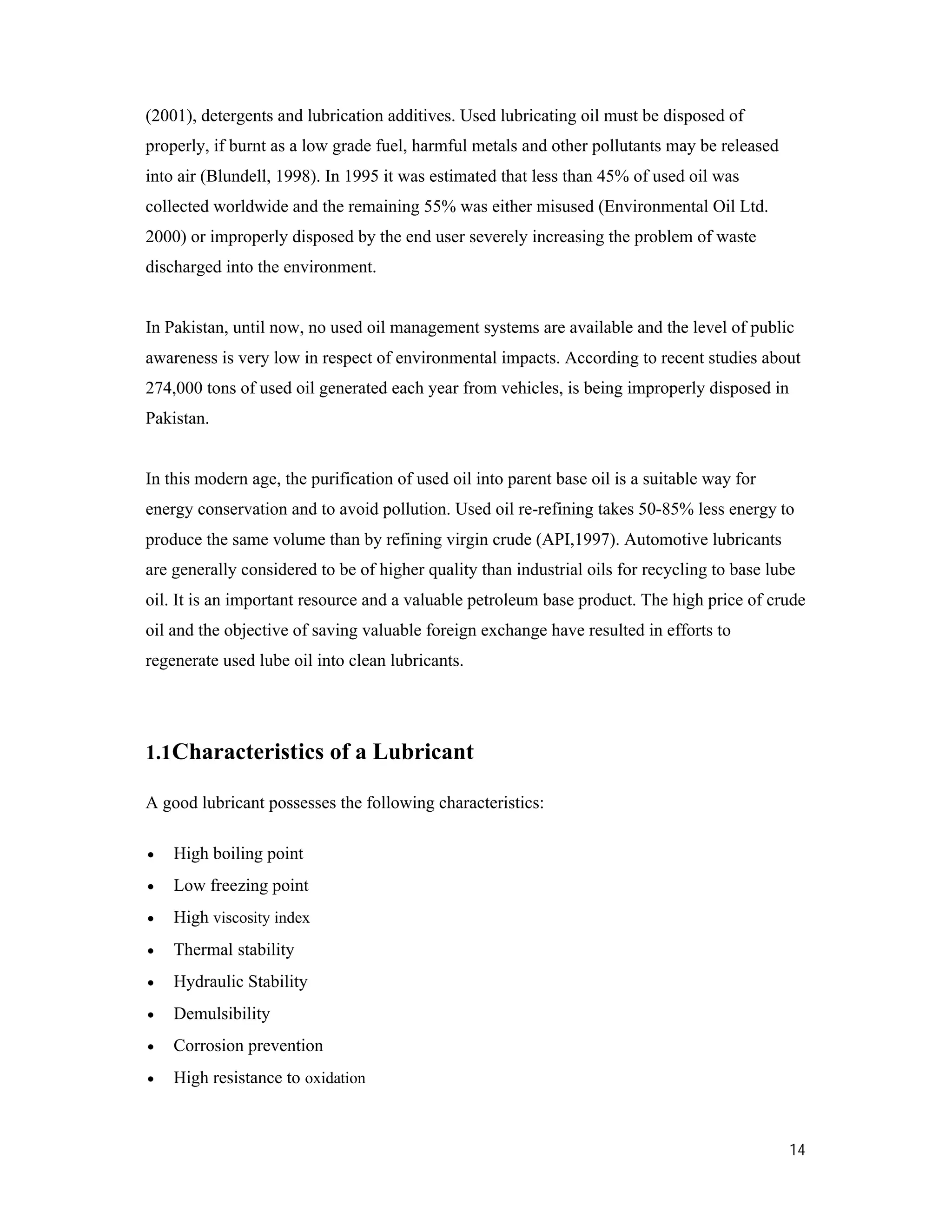 14
(2001), detergents and lubrication additives. Used lubricating oil must be disposed of
properly, if burnt as a low grade fuel, harmful metals and other pollutants may be released
into air (Blundell, 1998). In 1995 it was estimated that less than 45% of used oil was
collected worldwide and the remaining 55% was either misused (Environmental Oil Ltd.
2000) or improperly disposed by the end user severely increasing the problem of waste
discharged into the environment.
In Pakistan, until now, no used oil management systems are available and the level of public
awareness is very low in respect of environmental impacts. According to recent studies about
274,000 tons of used oil generated each year from vehicles, is being improperly disposed in
Pakistan.
In this modern age, the purification of used oil into parent base oil is a suitable way for
energy conservation and to avoid pollution. Used oil re-refining takes 50-85% less energy to
produce the same volume than by refining virgin crude (API,1997). Automotive lubricants
are generally considered to be of higher quality than industrial oils for recycling to base lube
oil. It is an important resource and a valuable petroleum base product. The high price of crude
oil and the objective of saving valuable foreign exchange have resulted in efforts to
regenerate used lube oil into clean lubricants.
1.1Characteristics of a Lubricant
A good lubricant possesses the following characteristics:
 High boiling point
 Low freezing point
 High viscosity index
 Thermal stability
 Hydraulic Stability
 Demulsibility
 Corrosion prevention
 High resistance to oxidation
 