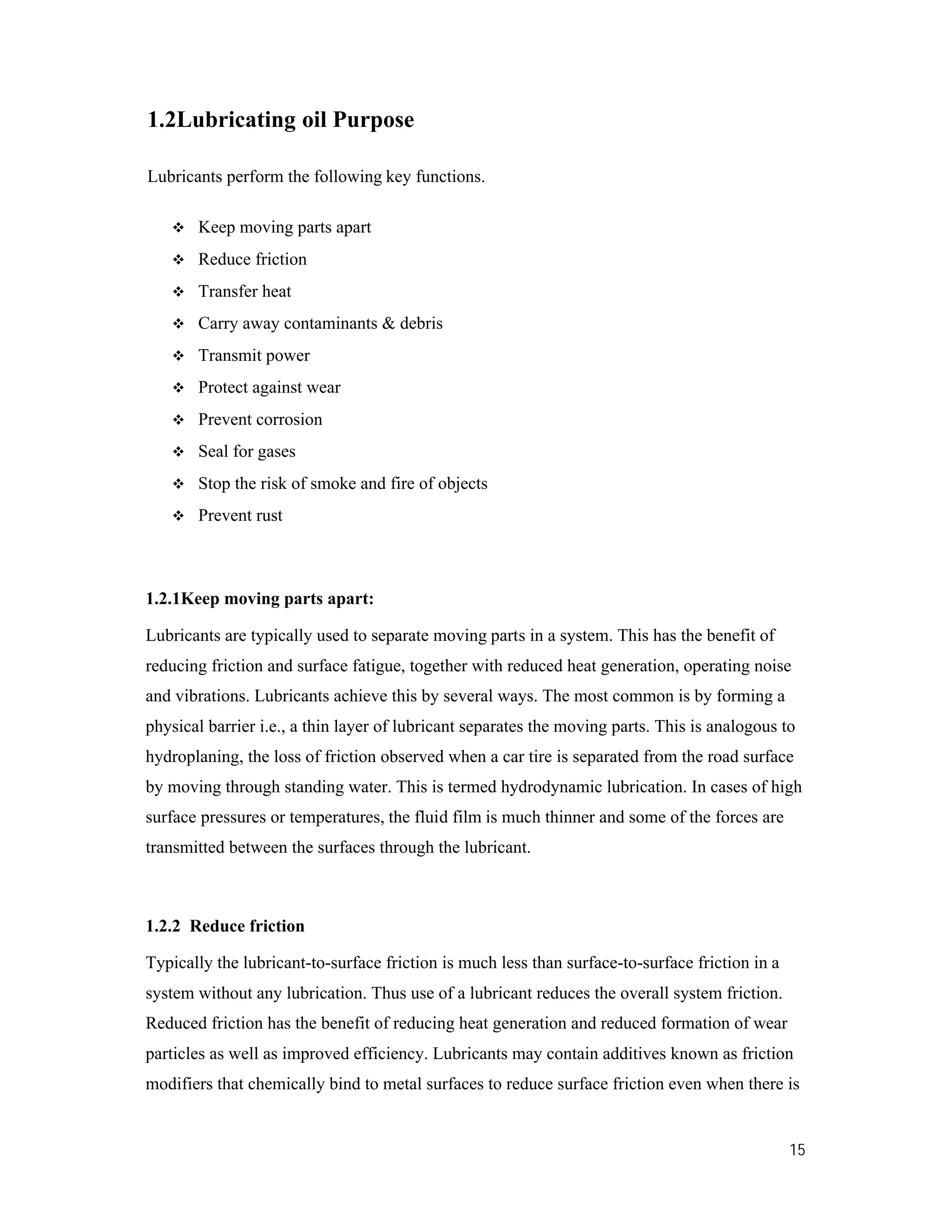 15
1.2Lubricating oil Purpose
Lubricants perform the following key functions.
 Keep moving parts apart
 Reduce friction
 Transfer heat
 Carry away contaminants & debris
 Transmit power
 Protect against wear
 Prevent corrosion
 Seal for gases
 Stop the risk of smoke and fire of objects
 Prevent rust
1.2.1Keep moving parts apart:
Lubricants are typically used to separate moving parts in a system. This has the benefit of
reducing friction and surface fatigue, together with reduced heat generation, operating noise
and vibrations. Lubricants achieve this by several ways. The most common is by forming a
physical barrier i.e., a thin layer of lubricant separates the moving parts. This is analogous to
hydroplaning, the loss of friction observed when a car tire is separated from the road surface
by moving through standing water. This is termed hydrodynamic lubrication. In cases of high
surface pressures or temperatures, the fluid film is much thinner and some of the forces are
transmitted between the surfaces through the lubricant.
1.2.2 Reduce friction
Typically the lubricant-to-surface friction is much less than surface-to-surface friction in a
system without any lubrication. Thus use of a lubricant reduces the overall system friction.
Reduced friction has the benefit of reducing heat generation and reduced formation of wear
particles as well as improved efficiency. Lubricants may contain additives known as friction
modifiers that chemically bind to metal surfaces to reduce surface friction even when there is
 