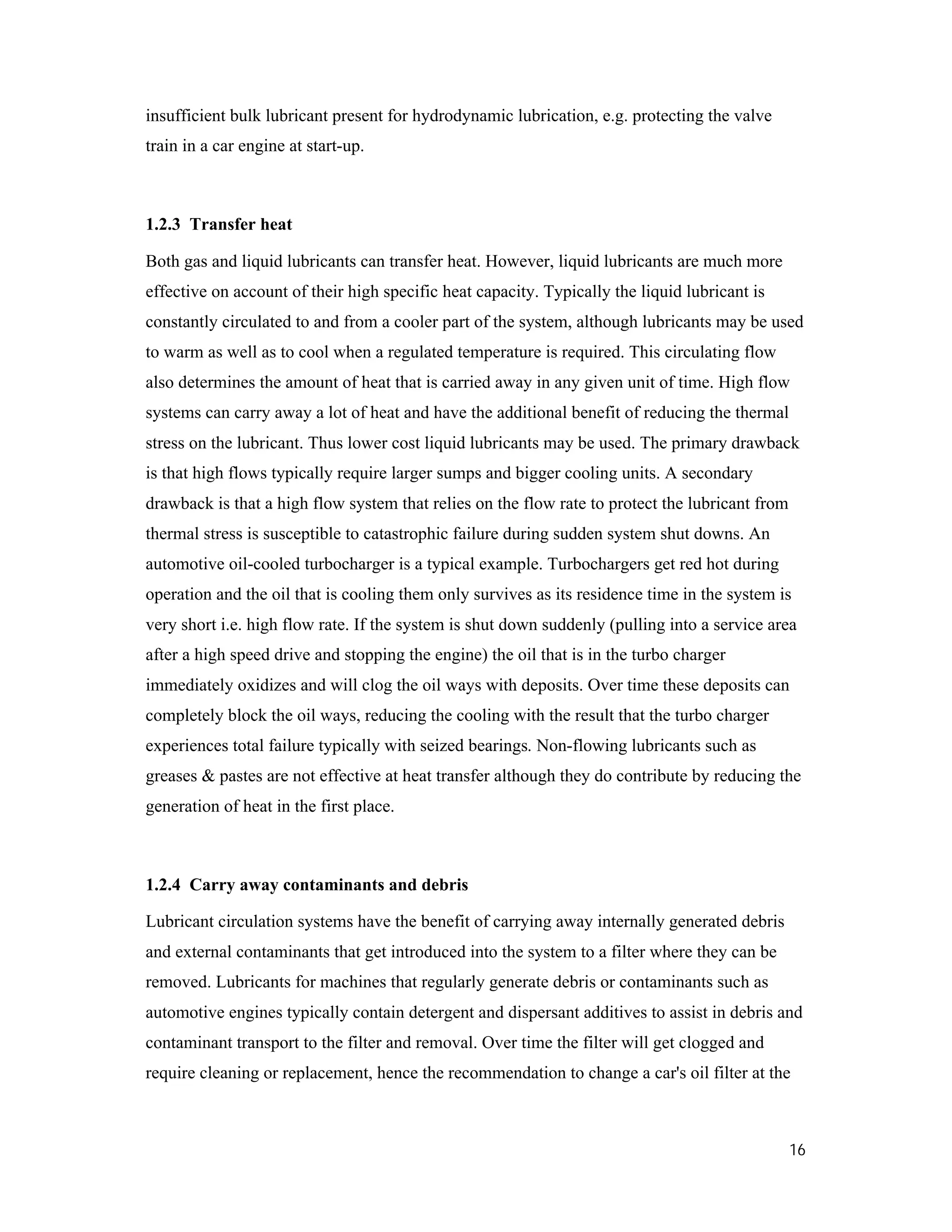 16
insufficient bulk lubricant present for hydrodynamic lubrication, e.g. protecting the valve
train in a car engine at start-up.
1.2.3 Transfer heat
Both gas and liquid lubricants can transfer heat. However, liquid lubricants are much more
effective on account of their high specific heat capacity. Typically the liquid lubricant is
constantly circulated to and from a cooler part of the system, although lubricants may be used
to warm as well as to cool when a regulated temperature is required. This circulating flow
also determines the amount of heat that is carried away in any given unit of time. High flow
systems can carry away a lot of heat and have the additional benefit of reducing the thermal
stress on the lubricant. Thus lower cost liquid lubricants may be used. The primary drawback
is that high flows typically require larger sumps and bigger cooling units. A secondary
drawback is that a high flow system that relies on the flow rate to protect the lubricant from
thermal stress is susceptible to catastrophic failure during sudden system shut downs. An
automotive oil-cooled turbocharger is a typical example. Turbochargers get red hot during
operation and the oil that is cooling them only survives as its residence time in the system is
very short i.e. high flow rate. If the system is shut down suddenly (pulling into a service area
after a high speed drive and stopping the engine) the oil that is in the turbo charger
immediately oxidizes and will clog the oil ways with deposits. Over time these deposits can
completely block the oil ways, reducing the cooling with the result that the turbo charger
experiences total failure typically with seized bearings. Non-flowing lubricants such as
greases & pastes are not effective at heat transfer although they do contribute by reducing the
generation of heat in the first place.
1.2.4 Carry away contaminants and debris
Lubricant circulation systems have the benefit of carrying away internally generated debris
and external contaminants that get introduced into the system to a filter where they can be
removed. Lubricants for machines that regularly generate debris or contaminants such as
automotive engines typically contain detergent and dispersant additives to assist in debris and
contaminant transport to the filter and removal. Over time the filter will get clogged and
require cleaning or replacement, hence the recommendation to change a car's oil filter at the
 