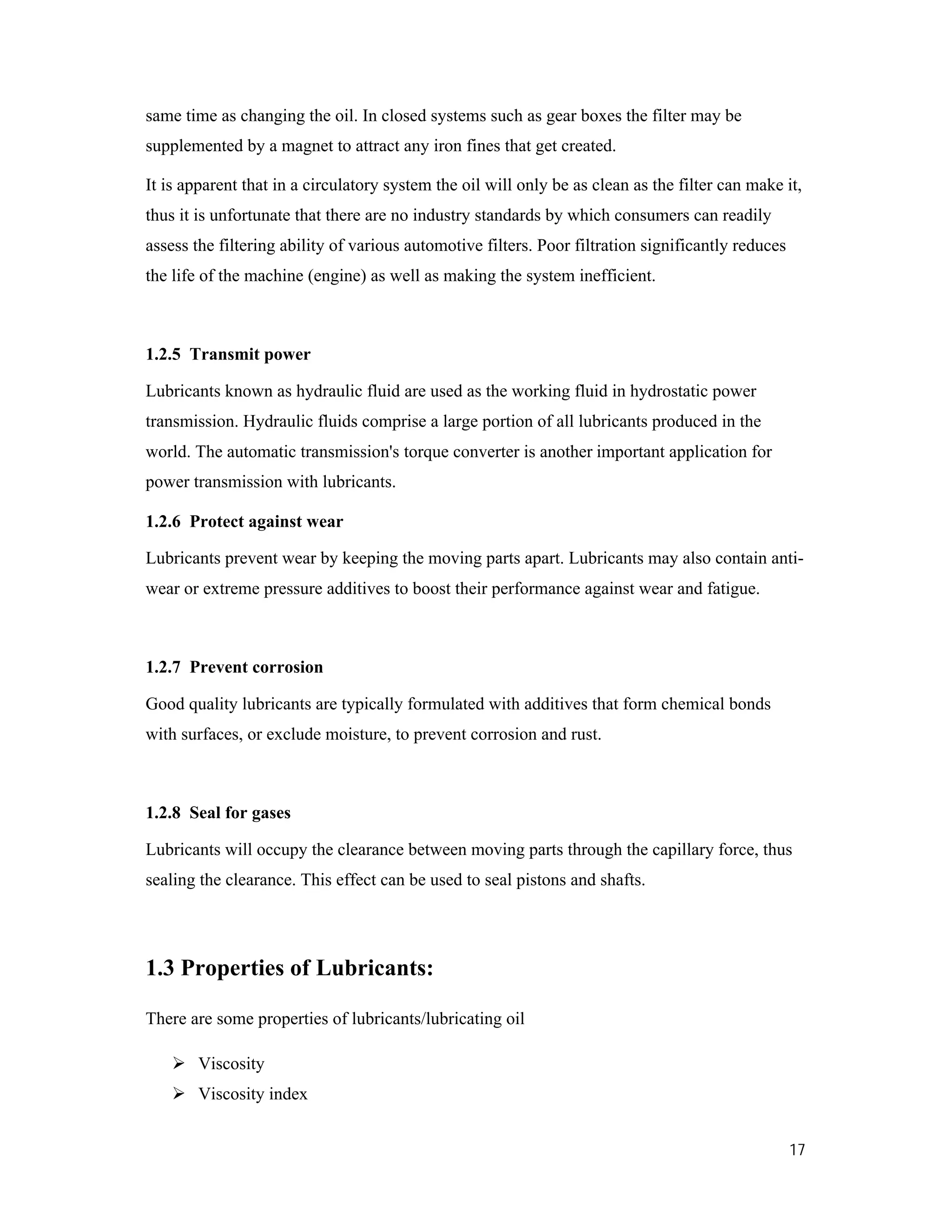 17
same time as changing the oil. In closed systems such as gear boxes the filter may be
supplemented by a magnet to attract any iron fines that get created.
It is apparent that in a circulatory system the oil will only be as clean as the filter can make it,
thus it is unfortunate that there are no industry standards by which consumers can readily
assess the filtering ability of various automotive filters. Poor filtration significantly reduces
the life of the machine (engine) as well as making the system inefficient.
1.2.5 Transmit power
Lubricants known as hydraulic fluid are used as the working fluid in hydrostatic power
transmission. Hydraulic fluids comprise a large portion of all lubricants produced in the
world. The automatic transmission's torque converter is another important application for
power transmission with lubricants.
1.2.6 Protect against wear
Lubricants prevent wear by keeping the moving parts apart. Lubricants may also contain anti-
wear or extreme pressure additives to boost their performance against wear and fatigue.
1.2.7 Prevent corrosion
Good quality lubricants are typically formulated with additives that form chemical bonds
with surfaces, or exclude moisture, to prevent corrosion and rust.
1.2.8 Seal for gases
Lubricants will occupy the clearance between moving parts through the capillary force, thus
sealing the clearance. This effect can be used to seal pistons and shafts.
1.3 Properties of Lubricants:
There are some properties of lubricants/lubricating oil
 Viscosity
 Viscosity index
 