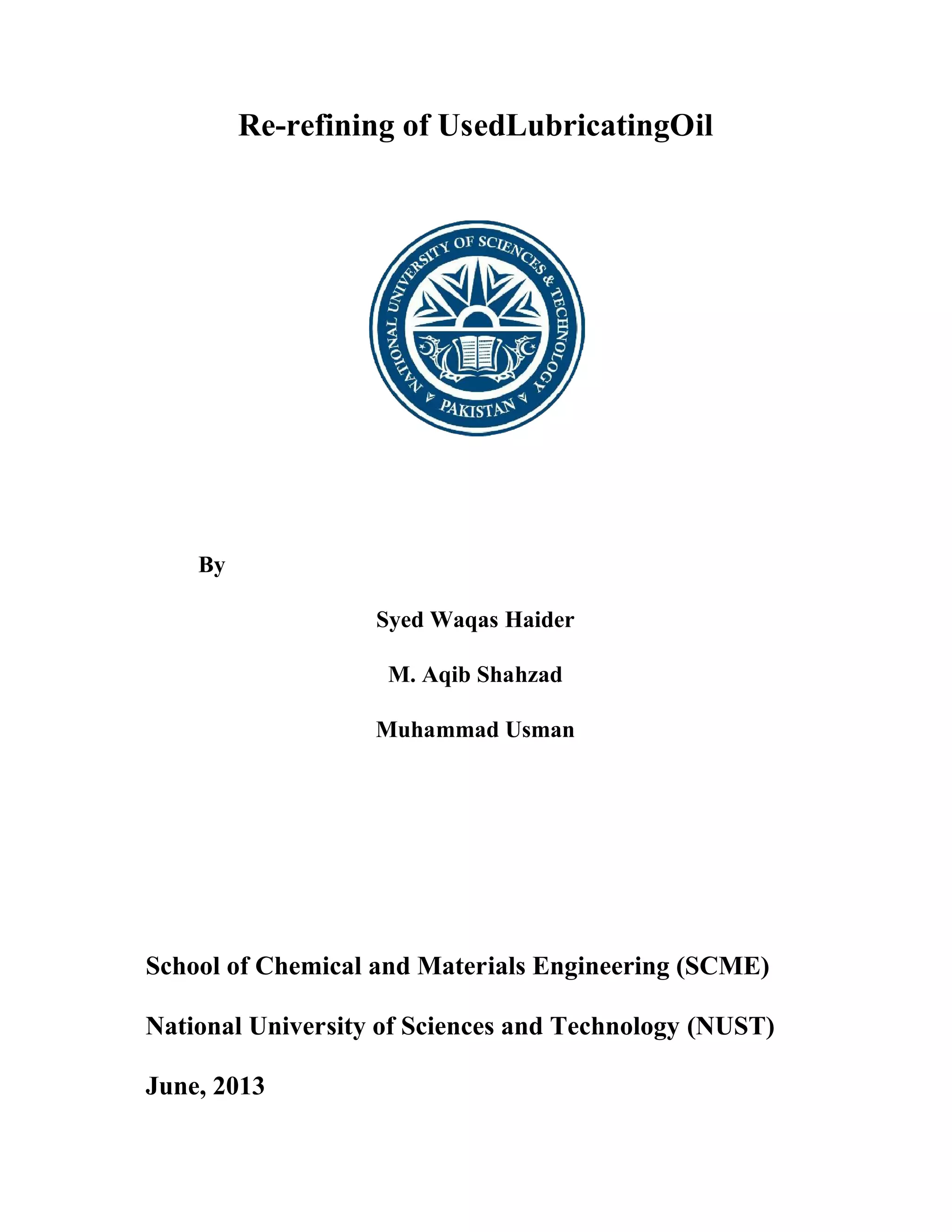 Re-refining of UsedLubricatingOil
By
School of Chemical and Materials Engineering (SCME)
National University of Sciences and Technology (NUST)
June, 2013
refining of UsedLubricatingOil
Syed Waqas Haider
M. Aqib Shahzad
Muhammad Usman
School of Chemical and Materials Engineering (SCME)
National University of Sciences and Technology (NUST)
refining of UsedLubricatingOil
School of Chemical and Materials Engineering (SCME)
National University of Sciences and Technology (NUST)
 