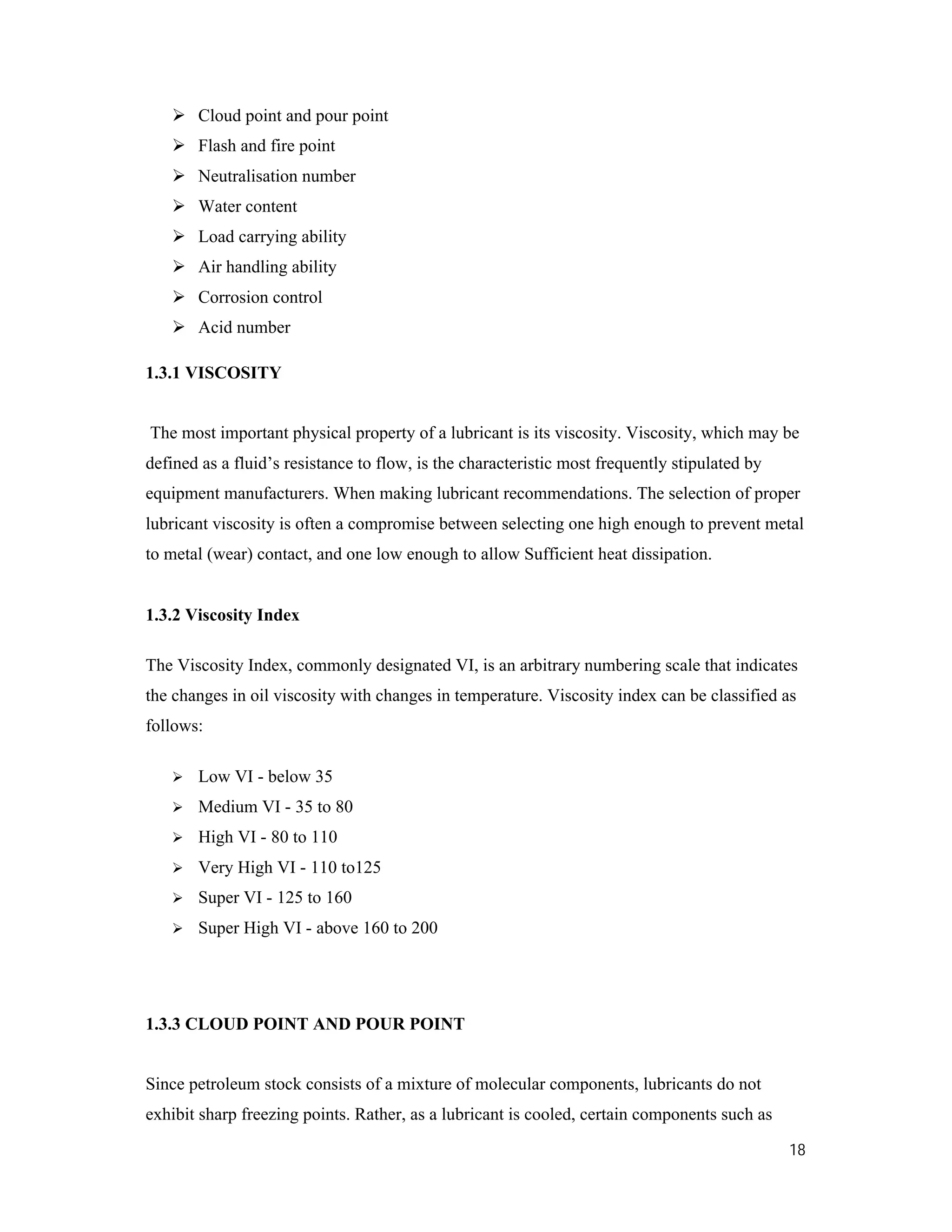 18
 Cloud point and pour point
 Flash and fire point
 Neutralisation number
 Water content
 Load carrying ability
 Air handling ability
 Corrosion control
 Acid number
1.3.1 VISCOSITY
The most important physical property of a lubricant is its viscosity. Viscosity, which may be
defined as a fluid’s resistance to flow, is the characteristic most frequently stipulated by
equipment manufacturers. When making lubricant recommendations. The selection of proper
lubricant viscosity is often a compromise between selecting one high enough to prevent metal
to metal (wear) contact, and one low enough to allow Sufficient heat dissipation.
1.3.2 Viscosity Index
The Viscosity Index, commonly designated VI, is an arbitrary numbering scale that indicates
the changes in oil viscosity with changes in temperature. Viscosity index can be classified as
follows:
 Low VI - below 35
 Medium VI - 35 to 80
 High VI - 80 to 110
 Very High VI - 110 to125
 Super VI - 125 to 160
 Super High VI - above 160 to 200
1.3.3 CLOUD POINT AND POUR POINT
Since petroleum stock consists of a mixture of molecular components, lubricants do not
exhibit sharp freezing points. Rather, as a lubricant is cooled, certain components such as
 