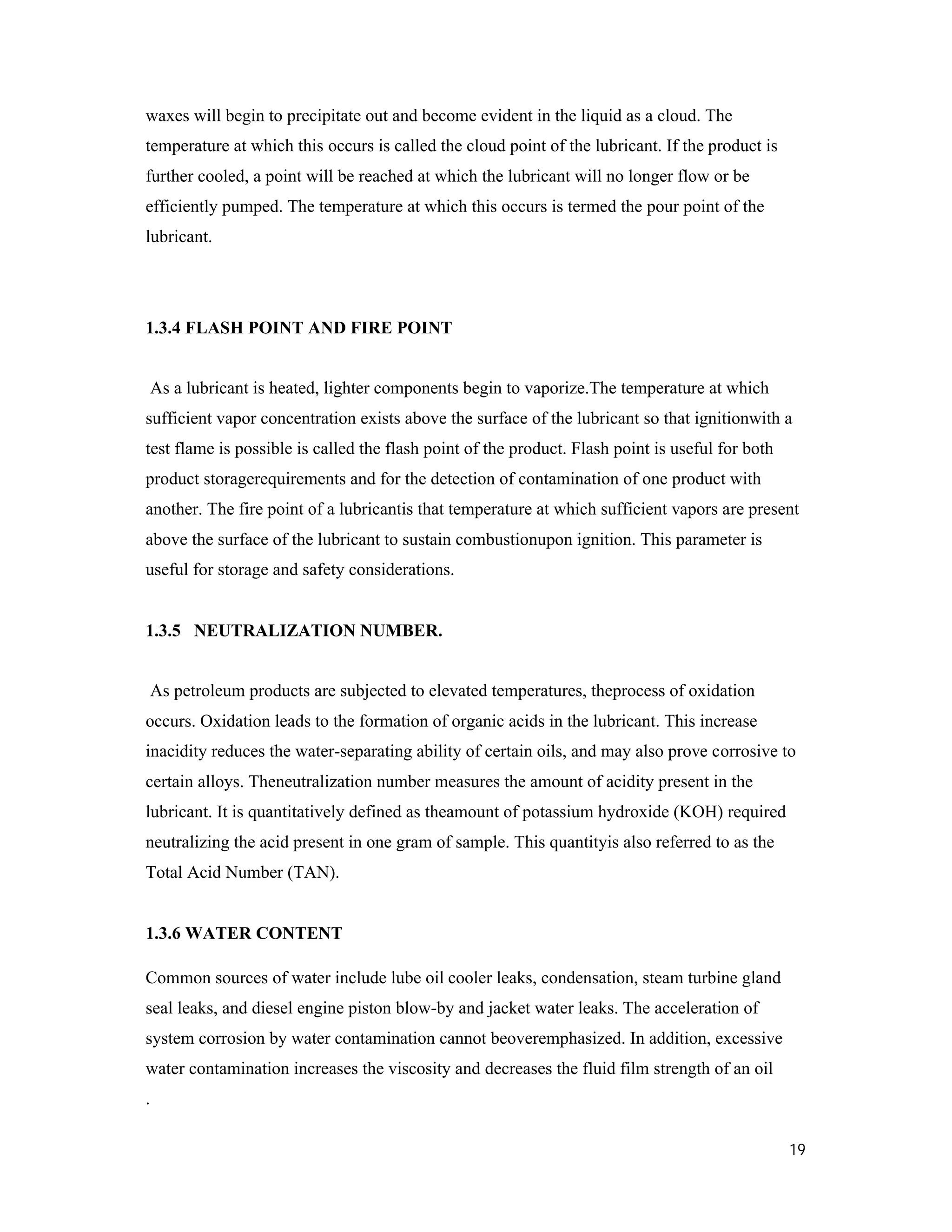 19
waxes will begin to precipitate out and become evident in the liquid as a cloud. The
temperature at which this occurs is called the cloud point of the lubricant. If the product is
further cooled, a point will be reached at which the lubricant will no longer flow or be
efficiently pumped. The temperature at which this occurs is termed the pour point of the
lubricant.
1.3.4 FLASH POINT AND FIRE POINT
As a lubricant is heated, lighter components begin to vaporize.The temperature at which
sufficient vapor concentration exists above the surface of the lubricant so that ignitionwith a
test flame is possible is called the flash point of the product. Flash point is useful for both
product storagerequirements and for the detection of contamination of one product with
another. The fire point of a lubricantis that temperature at which sufficient vapors are present
above the surface of the lubricant to sustain combustionupon ignition. This parameter is
useful for storage and safety considerations.
1.3.5 NEUTRALIZATION NUMBER.
As petroleum products are subjected to elevated temperatures, theprocess of oxidation
occurs. Oxidation leads to the formation of organic acids in the lubricant. This increase
inacidity reduces the water-separating ability of certain oils, and may also prove corrosive to
certain alloys. Theneutralization number measures the amount of acidity present in the
lubricant. It is quantitatively defined as theamount of potassium hydroxide (KOH) required
neutralizing the acid present in one gram of sample. This quantityis also referred to as the
Total Acid Number (TAN).
1.3.6 WATER CONTENT
Common sources of water include lube oil cooler leaks, condensation, steam turbine gland
seal leaks, and diesel engine piston blow-by and jacket water leaks. The acceleration of
system corrosion by water contamination cannot beoveremphasized. In addition, excessive
water contamination increases the viscosity and decreases the fluid film strength of an oil
.
 
