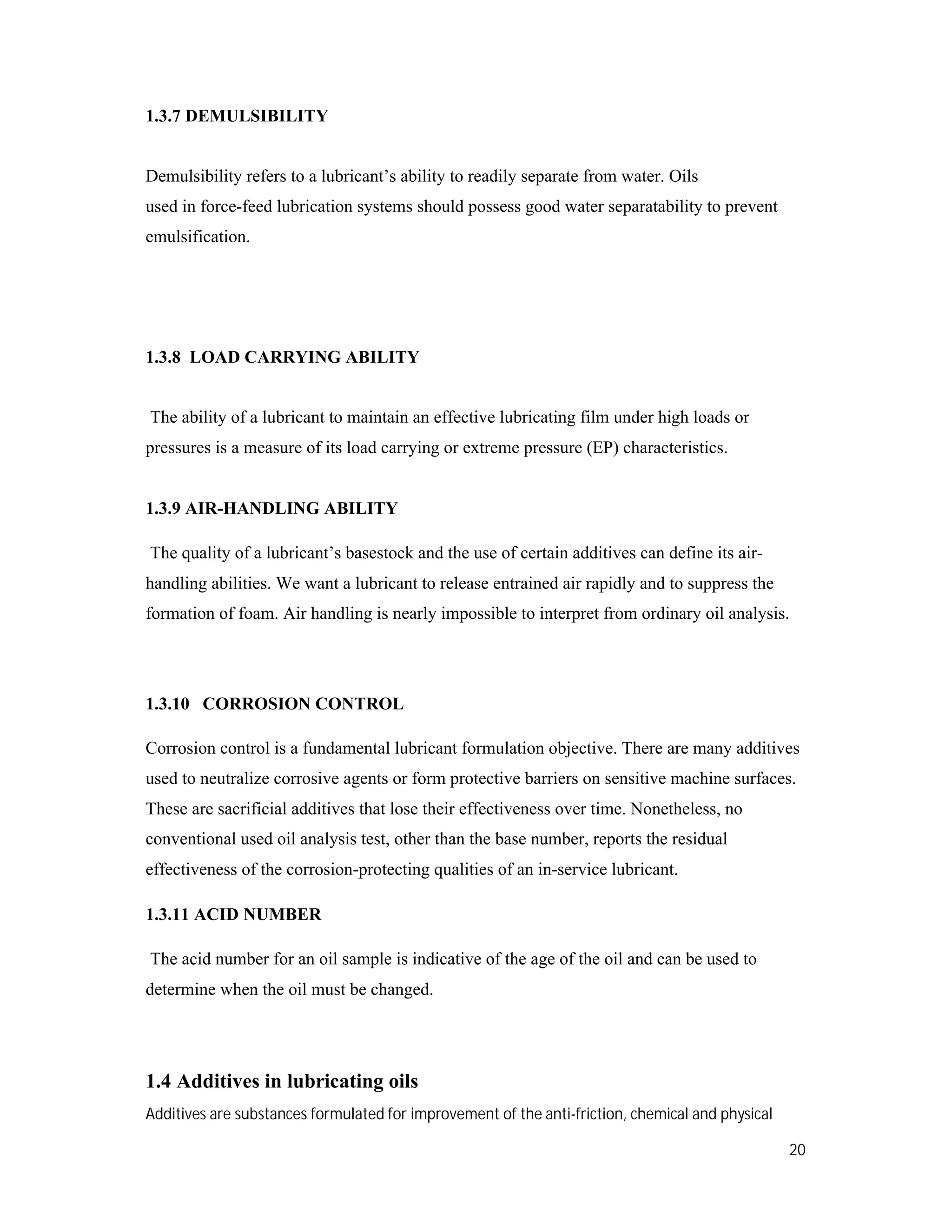 20
1.3.7 DEMULSIBILITY
Demulsibility refers to a lubricant’s ability to readily separate from water. Oils
used in force-feed lubrication systems should possess good water separatability to prevent
emulsification.
1.3.8 LOAD CARRYING ABILITY
The ability of a lubricant to maintain an effective lubricating film under high loads or
pressures is a measure of its load carrying or extreme pressure (EP) characteristics.
1.3.9 AIR-HANDLING ABILITY
The quality of a lubricant’s basestock and the use of certain additives can define its air-
handling abilities. We want a lubricant to release entrained air rapidly and to suppress the
formation of foam. Air handling is nearly impossible to interpret from ordinary oil analysis.
1.3.10 CORROSION CONTROL
Corrosion control is a fundamental lubricant formulation objective. There are many additives
used to neutralize corrosive agents or form protective barriers on sensitive machine surfaces.
These are sacrificial additives that lose their effectiveness over time. Nonetheless, no
conventional used oil analysis test, other than the base number, reports the residual
effectiveness of the corrosion-protecting qualities of an in-service lubricant.
1.3.11 ACID NUMBER
The acid number for an oil sample is indicative of the age of the oil and can be used to
determine when the oil must be changed.
1.4 Additives in lubricating oils
Additives are substances formulated for improvement of the anti-friction, chemical and physical
 