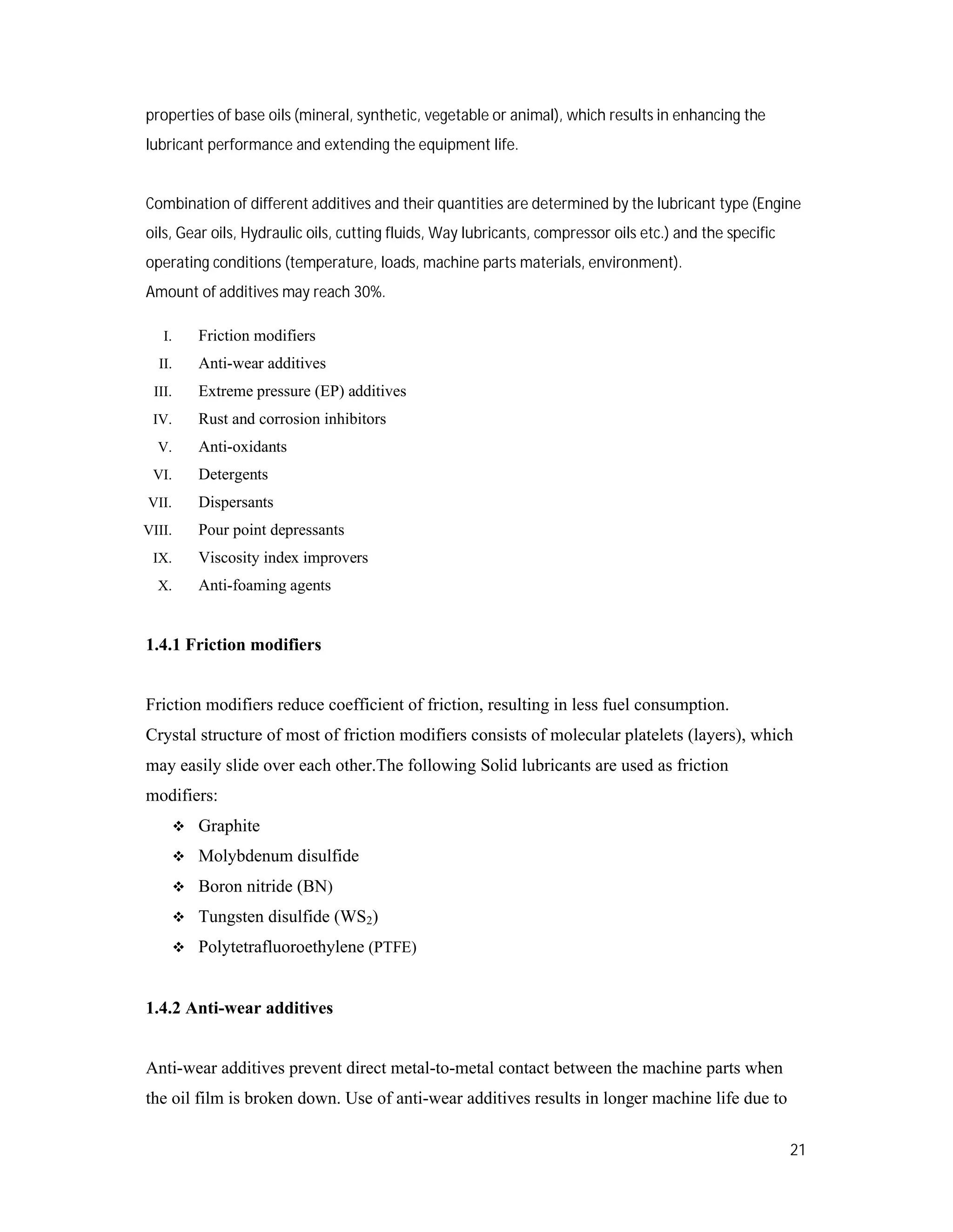 21
properties of base oils (mineral, synthetic, vegetable or animal), which results in enhancing the
lubricant performance and extending the equipment life.
Combination of different additives and their quantities are determined by the lubricant type (Engine
oils, Gear oils, Hydraulic oils, cutting fluids, Way lubricants, compressor oils etc.) and the specific
operating conditions (temperature, loads, machine parts materials, environment).
Amount of additives may reach 30%.
I. Friction modifiers
II. Anti-wear additives
III. Extreme pressure (EP) additives
IV. Rust and corrosion inhibitors
V. Anti-oxidants
VI. Detergents
VII. Dispersants
VIII. Pour point depressants
IX. Viscosity index improvers
X. Anti-foaming agents
1.4.1 Friction modifiers
Friction modifiers reduce coefficient of friction, resulting in less fuel consumption.
Crystal structure of most of friction modifiers consists of molecular platelets (layers), which
may easily slide over each other.The following Solid lubricants are used as friction
modifiers:
 Graphite
 Molybdenum disulfide
 Boron nitride (BN)
 Tungsten disulfide (WS2)
 Polytetrafluoroethylene (PTFE)
1.4.2 Anti-wear additives
Anti-wear additives prevent direct metal-to-metal contact between the machine parts when
the oil film is broken down. Use of anti-wear additives results in longer machine life due to
 