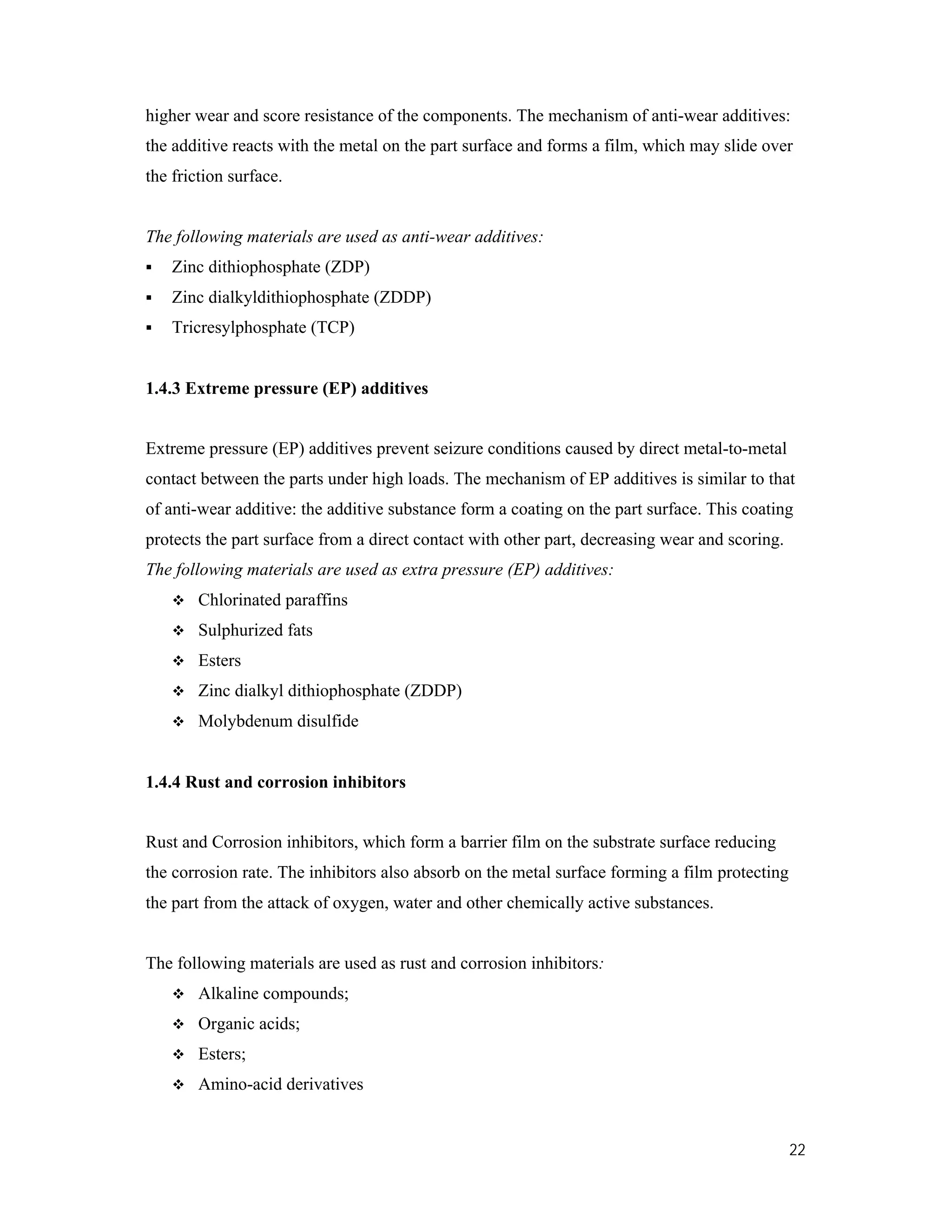 22
higher wear and score resistance of the components. The mechanism of anti-wear additives:
the additive reacts with the metal on the part surface and forms a film, which may slide over
the friction surface.
The following materials are used as anti-wear additives:
 Zinc dithiophosphate (ZDP)
 Zinc dialkyldithiophosphate (ZDDP)
 Tricresylphosphate (TCP)
1.4.3 Extreme pressure (EP) additives
Extreme pressure (EP) additives prevent seizure conditions caused by direct metal-to-metal
contact between the parts under high loads. The mechanism of EP additives is similar to that
of anti-wear additive: the additive substance form a coating on the part surface. This coating
protects the part surface from a direct contact with other part, decreasing wear and scoring.
The following materials are used as extra pressure (EP) additives:
 Chlorinated paraffins
 Sulphurized fats
 Esters
 Zinc dialkyl dithiophosphate (ZDDP)
 Molybdenum disulfide
1.4.4 Rust and corrosion inhibitors
Rust and Corrosion inhibitors, which form a barrier film on the substrate surface reducing
the corrosion rate. The inhibitors also absorb on the metal surface forming a film protecting
the part from the attack of oxygen, water and other chemically active substances.
The following materials are used as rust and corrosion inhibitors:
 Alkaline compounds;
 Organic acids;
 Esters;
 Amino-acid derivatives
 