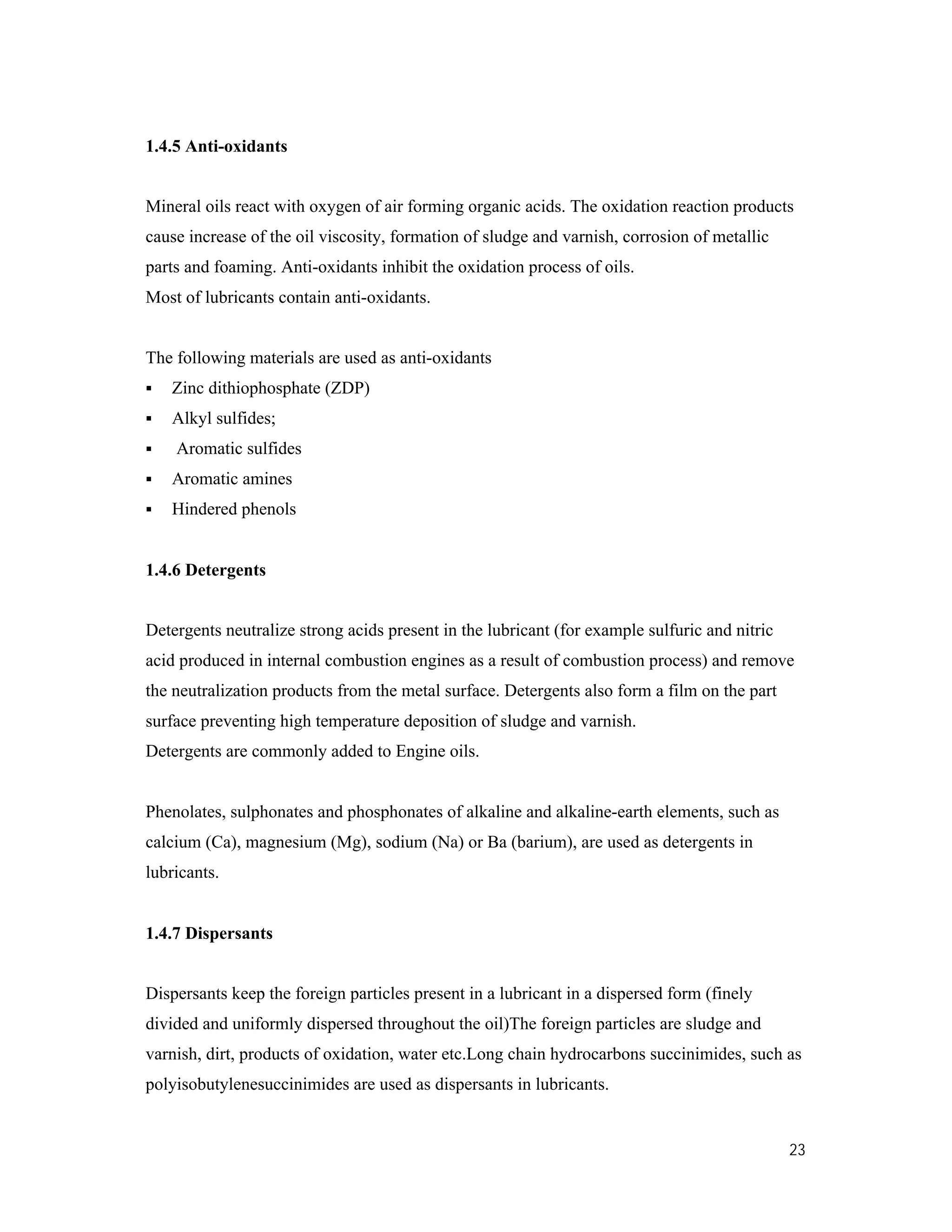 23
1.4.5 Anti-oxidants
Mineral oils react with oxygen of air forming organic acids. The oxidation reaction products
cause increase of the oil viscosity, formation of sludge and varnish, corrosion of metallic
parts and foaming. Anti-oxidants inhibit the oxidation process of oils.
Most of lubricants contain anti-oxidants.
The following materials are used as anti-oxidants
 Zinc dithiophosphate (ZDP)
 Alkyl sulfides;
 Aromatic sulfides
 Aromatic amines
 Hindered phenols
1.4.6 Detergents
Detergents neutralize strong acids present in the lubricant (for example sulfuric and nitric
acid produced in internal combustion engines as a result of combustion process) and remove
the neutralization products from the metal surface. Detergents also form a film on the part
surface preventing high temperature deposition of sludge and varnish.
Detergents are commonly added to Engine oils.
Phenolates, sulphonates and phosphonates of alkaline and alkaline-earth elements, such as
calcium (Ca), magnesium (Mg), sodium (Na) or Ba (barium), are used as detergents in
lubricants.
1.4.7 Dispersants
Dispersants keep the foreign particles present in a lubricant in a dispersed form (finely
divided and uniformly dispersed throughout the oil)The foreign particles are sludge and
varnish, dirt, products of oxidation, water etc.Long chain hydrocarbons succinimides, such as
polyisobutylenesuccinimides are used as dispersants in lubricants.
 