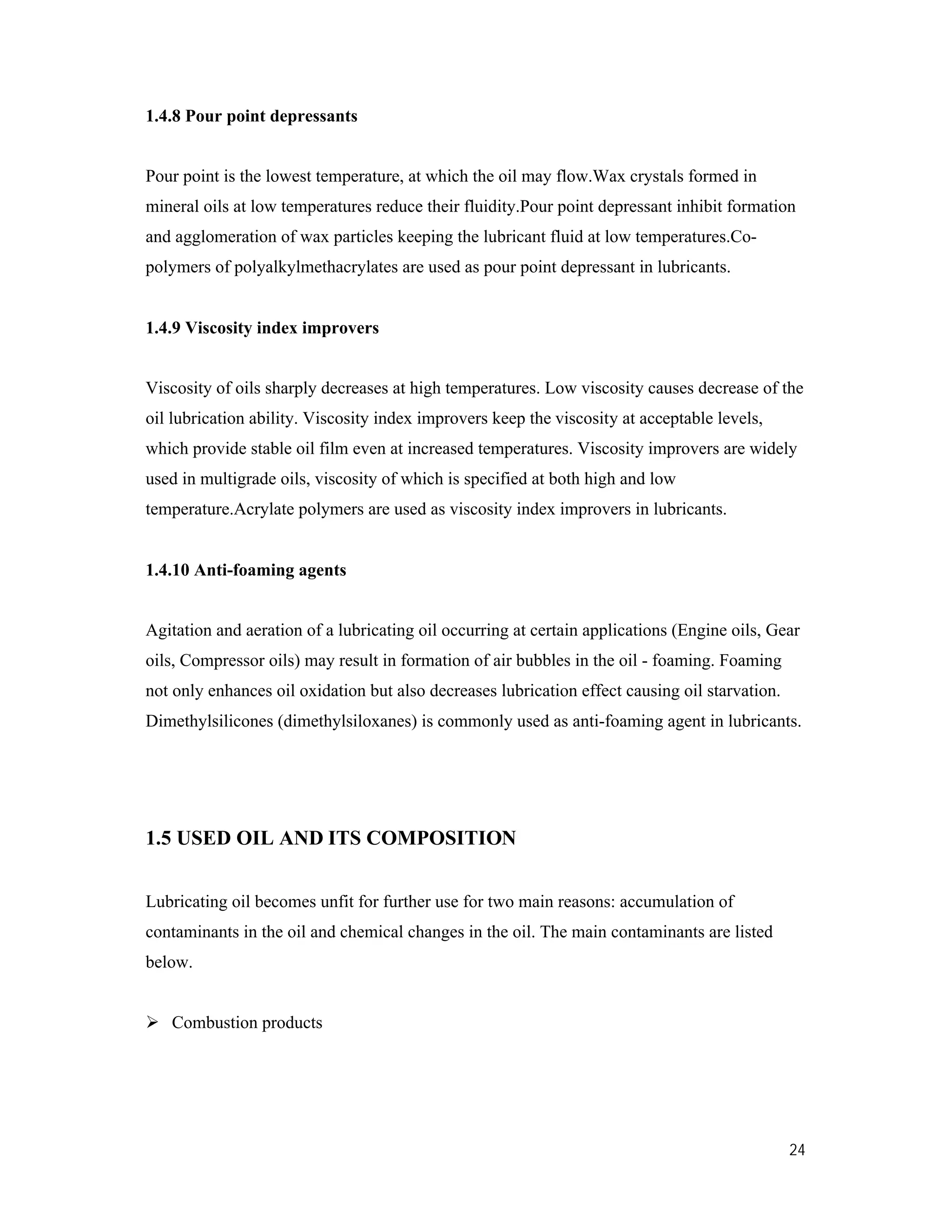 24
1.4.8 Pour point depressants
Pour point is the lowest temperature, at which the oil may flow.Wax crystals formed in
mineral oils at low temperatures reduce their fluidity.Pour point depressant inhibit formation
and agglomeration of wax particles keeping the lubricant fluid at low temperatures.Co-
polymers of polyalkylmethacrylates are used as pour point depressant in lubricants.
1.4.9 Viscosity index improvers
Viscosity of oils sharply decreases at high temperatures. Low viscosity causes decrease of the
oil lubrication ability. Viscosity index improvers keep the viscosity at acceptable levels,
which provide stable oil film even at increased temperatures. Viscosity improvers are widely
used in multigrade oils, viscosity of which is specified at both high and low
temperature.Acrylate polymers are used as viscosity index improvers in lubricants.
1.4.10 Anti-foaming agents
Agitation and aeration of a lubricating oil occurring at certain applications (Engine oils, Gear
oils, Compressor oils) may result in formation of air bubbles in the oil - foaming. Foaming
not only enhances oil oxidation but also decreases lubrication effect causing oil starvation.
Dimethylsilicones (dimethylsiloxanes) is commonly used as anti-foaming agent in lubricants.
1.5 USED OIL AND ITS COMPOSITION
Lubricating oil becomes unfit for further use for two main reasons: accumulation of
contaminants in the oil and chemical changes in the oil. The main contaminants are listed
below.
 Combustion products
 