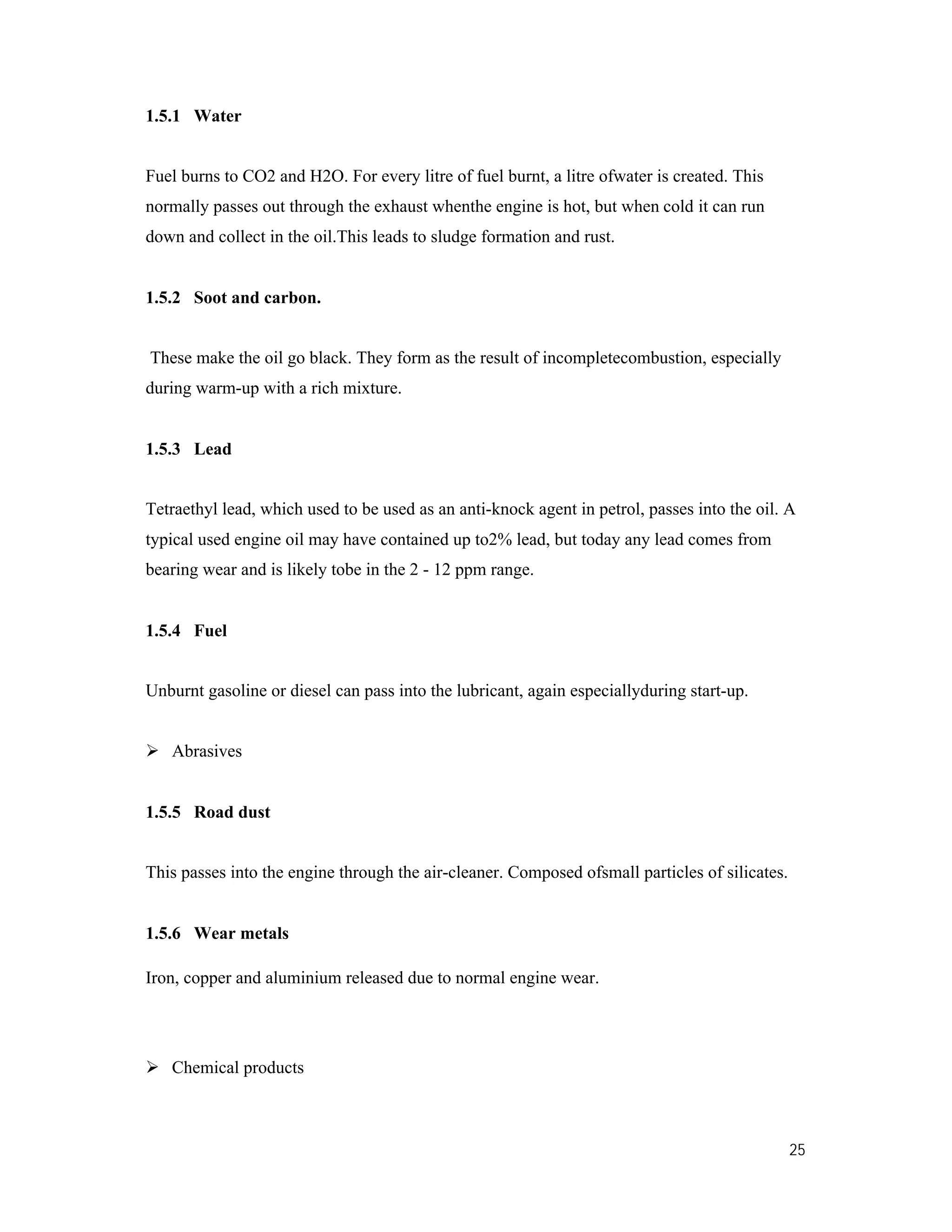 25
1.5.1 Water
Fuel burns to CO2 and H2O. For every litre of fuel burnt, a litre ofwater is created. This
normally passes out through the exhaust whenthe engine is hot, but when cold it can run
down and collect in the oil.This leads to sludge formation and rust.
1.5.2 Soot and carbon.
These make the oil go black. They form as the result of incompletecombustion, especially
during warm-up with a rich mixture.
1.5.3 Lead
Tetraethyl lead, which used to be used as an anti-knock agent in petrol, passes into the oil. A
typical used engine oil may have contained up to2% lead, but today any lead comes from
bearing wear and is likely tobe in the 2 - 12 ppm range.
1.5.4 Fuel
Unburnt gasoline or diesel can pass into the lubricant, again especiallyduring start-up.
 Abrasives
1.5.5 Road dust
This passes into the engine through the air-cleaner. Composed ofsmall particles of silicates.
1.5.6 Wear metals
Iron, copper and aluminium released due to normal engine wear.
 Chemical products
 