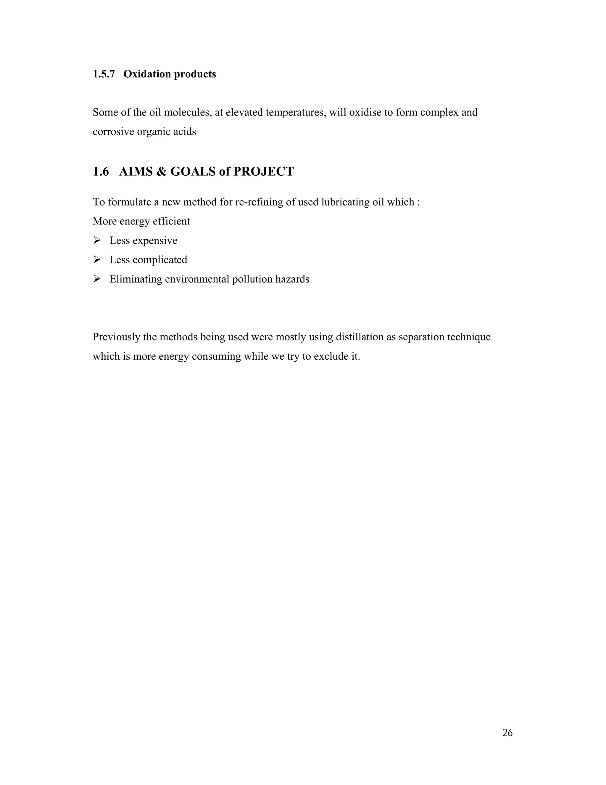 26
1.5.7 Oxidation products
Some of the oil molecules, at elevated temperatures, will oxidise to form complex and
corrosive organic acids
1.6 AIMS & GOALS of PROJECT
To formulate a new method for re-refining of used lubricating oil which :
More energy efficient
 Less expensive
 Less complicated
 Eliminating environmental pollution hazards
Previously the methods being used were mostly using distillation as separation technique
which is more energy consuming while we try to exclude it.
 