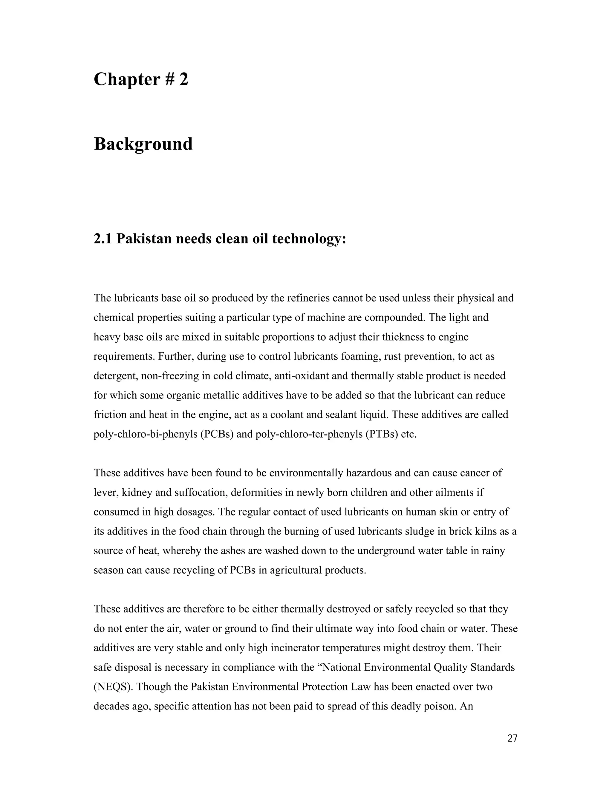 27
Chapter # 2
Background
2.1 Pakistan needs clean oil technology:
The lubricants base oil so produced by the refineries cannot be used unless their physical and
chemical properties suiting a particular type of machine are compounded. The light and
heavy base oils are mixed in suitable proportions to adjust their thickness to engine
requirements. Further, during use to control lubricants foaming, rust prevention, to act as
detergent, non-freezing in cold climate, anti-oxidant and thermally stable product is needed
for which some organic metallic additives have to be added so that the lubricant can reduce
friction and heat in the engine, act as a coolant and sealant liquid. These additives are called
poly-chloro-bi-phenyls (PCBs) and poly-chloro-ter-phenyls (PTBs) etc.
These additives have been found to be environmentally hazardous and can cause cancer of
lever, kidney and suffocation, deformities in newly born children and other ailments if
consumed in high dosages. The regular contact of used lubricants on human skin or entry of
its additives in the food chain through the burning of used lubricants sludge in brick kilns as a
source of heat, whereby the ashes are washed down to the underground water table in rainy
season can cause recycling of PCBs in agricultural products.
These additives are therefore to be either thermally destroyed or safely recycled so that they
do not enter the air, water or ground to find their ultimate way into food chain or water. These
additives are very stable and only high incinerator temperatures might destroy them. Their
safe disposal is necessary in compliance with the “National Environmental Quality Standards
(NEQS). Though the Pakistan Environmental Protection Law has been enacted over two
decades ago, specific attention has not been paid to spread of this deadly poison. An
 
