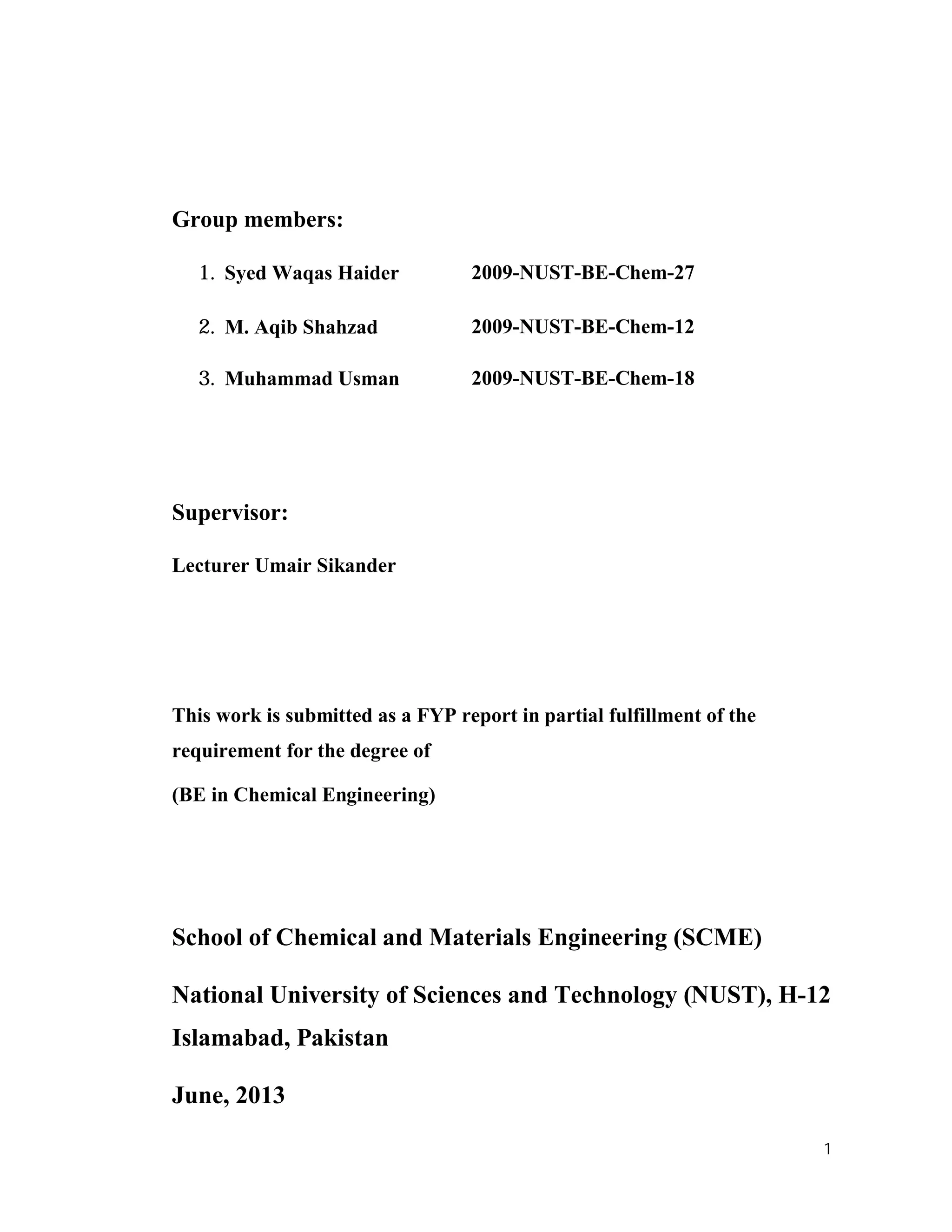 1
Group members:
1. Syed Waqas Haider 2009-NUST-BE-Chem-27
2. M. Aqib Shahzad 2009-NUST-BE-Chem-12
3. Muhammad Usman 2009-NUST-BE-Chem-18
Supervisor:
Lecturer Umair Sikander
This work is submitted as a FYP report in partial fulfillment of the
requirement for the degree of
(BE in Chemical Engineering)
School of Chemical and Materials Engineering (SCME)
National University of Sciences and Technology (NUST), H-12
Islamabad, Pakistan
June, 2013
 