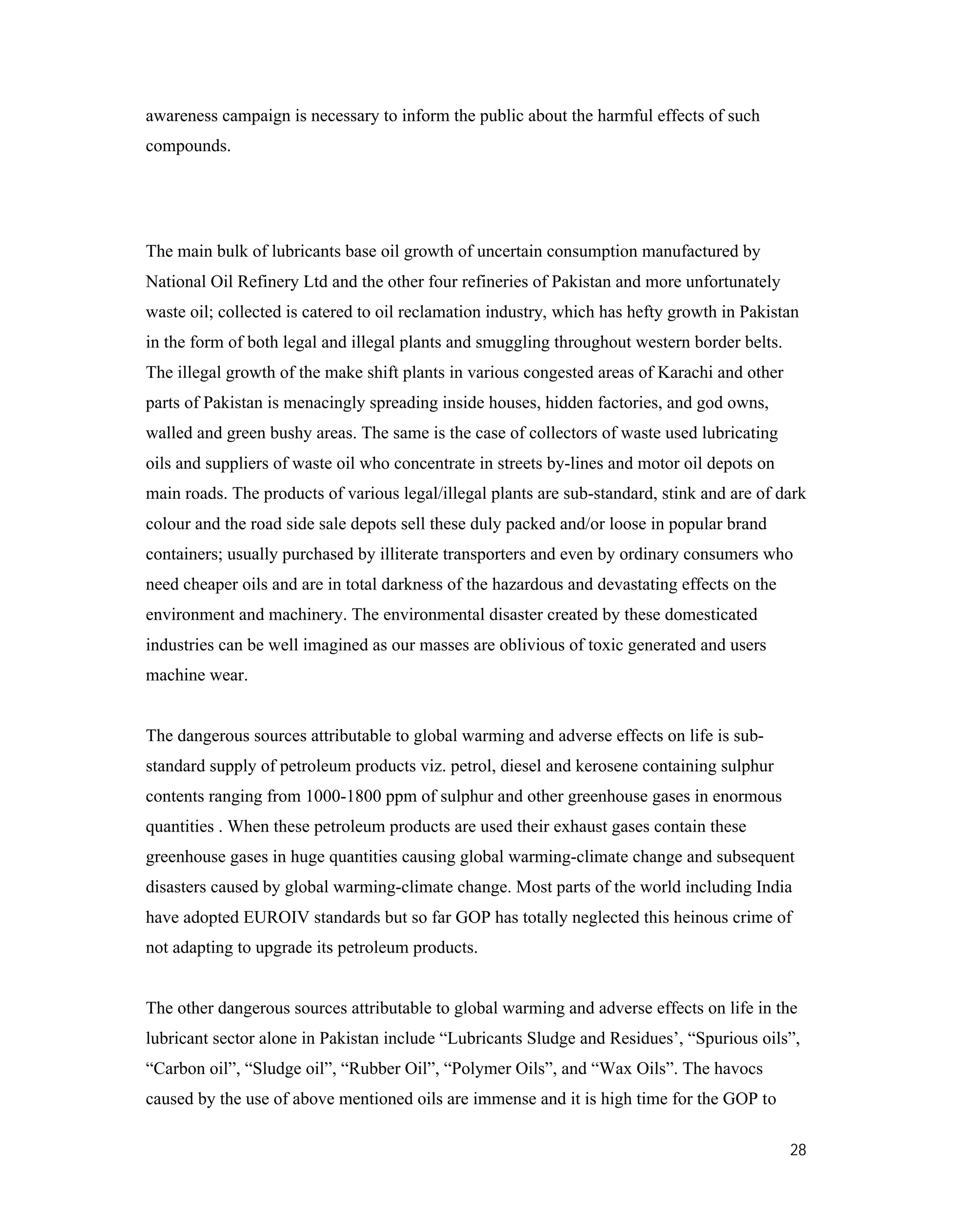 28
awareness campaign is necessary to inform the public about the harmful effects of such
compounds.
The main bulk of lubricants base oil growth of uncertain consumption manufactured by
National Oil Refinery Ltd and the other four refineries of Pakistan and more unfortunately
waste oil; collected is catered to oil reclamation industry, which has hefty growth in Pakistan
in the form of both legal and illegal plants and smuggling throughout western border belts.
The illegal growth of the make shift plants in various congested areas of Karachi and other
parts of Pakistan is menacingly spreading inside houses, hidden factories, and god owns,
walled and green bushy areas. The same is the case of collectors of waste used lubricating
oils and suppliers of waste oil who concentrate in streets by-lines and motor oil depots on
main roads. The products of various legal/illegal plants are sub-standard, stink and are of dark
colour and the road side sale depots sell these duly packed and/or loose in popular brand
containers; usually purchased by illiterate transporters and even by ordinary consumers who
need cheaper oils and are in total darkness of the hazardous and devastating effects on the
environment and machinery. The environmental disaster created by these domesticated
industries can be well imagined as our masses are oblivious of toxic generated and users
machine wear.
The dangerous sources attributable to global warming and adverse effects on life is sub-
standard supply of petroleum products viz. petrol, diesel and kerosene containing sulphur
contents ranging from 1000-1800 ppm of sulphur and other greenhouse gases in enormous
quantities . When these petroleum products are used their exhaust gases contain these
greenhouse gases in huge quantities causing global warming-climate change and subsequent
disasters caused by global warming-climate change. Most parts of the world including India
have adopted EUROIV standards but so far GOP has totally neglected this heinous crime of
not adapting to upgrade its petroleum products.
The other dangerous sources attributable to global warming and adverse effects on life in the
lubricant sector alone in Pakistan include “Lubricants Sludge and Residues’, “Spurious oils”,
“Carbon oil”, “Sludge oil”, “Rubber Oil”, “Polymer Oils”, and “Wax Oils”. The havocs
caused by the use of above mentioned oils are immense and it is high time for the GOP to
 