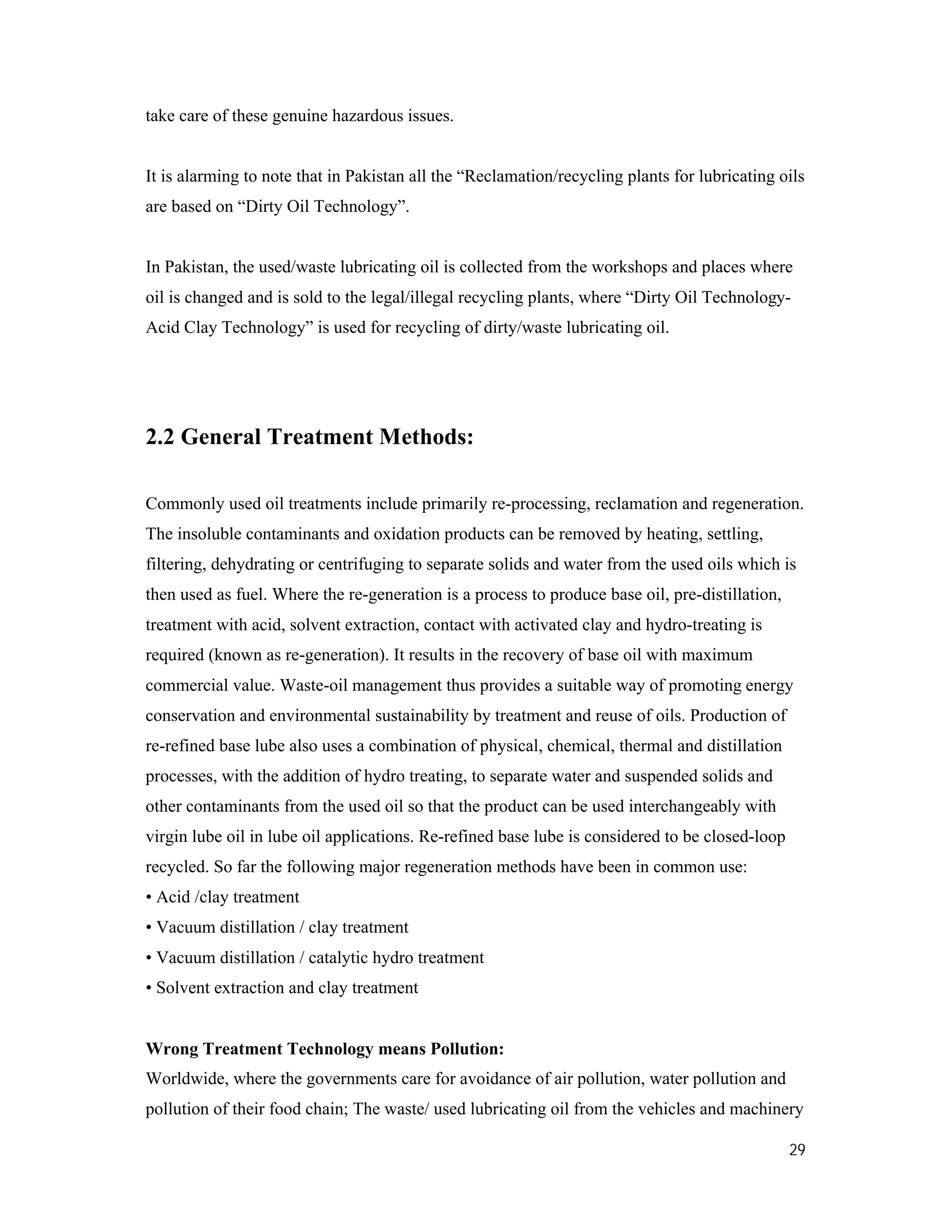 29
take care of these genuine hazardous issues.
It is alarming to note that in Pakistan all the “Reclamation/recycling plants for lubricating oils
are based on “Dirty Oil Technology”.
In Pakistan, the used/waste lubricating oil is collected from the workshops and places where
oil is changed and is sold to the legal/illegal recycling plants, where “Dirty Oil Technology-
Acid Clay Technology” is used for recycling of dirty/waste lubricating oil.
2.2 General Treatment Methods:
Commonly used oil treatments include primarily re-processing, reclamation and regeneration.
The insoluble contaminants and oxidation products can be removed by heating, settling,
filtering, dehydrating or centrifuging to separate solids and water from the used oils which is
then used as fuel. Where the re-generation is a process to produce base oil, pre-distillation,
treatment with acid, solvent extraction, contact with activated clay and hydro-treating is
required (known as re-generation). It results in the recovery of base oil with maximum
commercial value. Waste-oil management thus provides a suitable way of promoting energy
conservation and environmental sustainability by treatment and reuse of oils. Production of
re-refined base lube also uses a combination of physical, chemical, thermal and distillation
processes, with the addition of hydro treating, to separate water and suspended solids and
other contaminants from the used oil so that the product can be used interchangeably with
virgin lube oil in lube oil applications. Re-refined base lube is considered to be closed-loop
recycled. So far the following major regeneration methods have been in common use:
• Acid /clay treatment
• Vacuum distillation / clay treatment
• Vacuum distillation / catalytic hydro treatment
• Solvent extraction and clay treatment
Wrong Treatment Technology means Pollution:
Worldwide, where the governments care for avoidance of air pollution, water pollution and
pollution of their food chain; The waste/ used lubricating oil from the vehicles and machinery
 