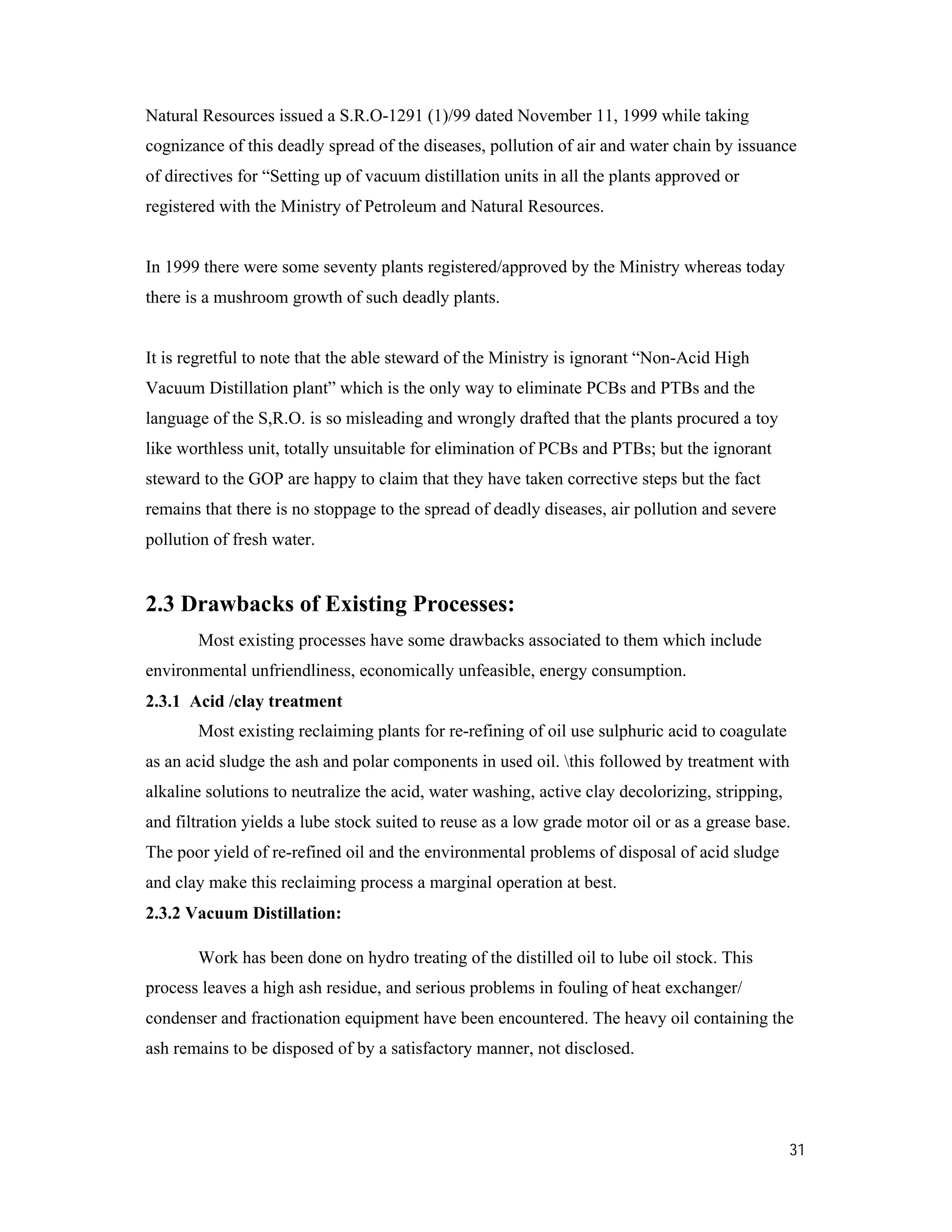 31
Natural Resources issued a S.R.O-1291 (1)/99 dated November 11, 1999 while taking
cognizance of this deadly spread of the diseases, pollution of air and water chain by issuance
of directives for “Setting up of vacuum distillation units in all the plants approved or
registered with the Ministry of Petroleum and Natural Resources.
In 1999 there were some seventy plants registered/approved by the Ministry whereas today
there is a mushroom growth of such deadly plants.
It is regretful to note that the able steward of the Ministry is ignorant “Non-Acid High
Vacuum Distillation plant” which is the only way to eliminate PCBs and PTBs and the
language of the S,R.O. is so misleading and wrongly drafted that the plants procured a toy
like worthless unit, totally unsuitable for elimination of PCBs and PTBs; but the ignorant
steward to the GOP are happy to claim that they have taken corrective steps but the fact
remains that there is no stoppage to the spread of deadly diseases, air pollution and severe
pollution of fresh water.
2.3 Drawbacks of Existing Processes:
Most existing processes have some drawbacks associated to them which include
environmental unfriendliness, economically unfeasible, energy consumption.
2.3.1 Acid /clay treatment
Most existing reclaiming plants for re-refining of oil use sulphuric acid to coagulate
as an acid sludge the ash and polar components in used oil. this followed by treatment with
alkaline solutions to neutralize the acid, water washing, active clay decolorizing, stripping,
and filtration yields a lube stock suited to reuse as a low grade motor oil or as a grease base.
The poor yield of re-refined oil and the environmental problems of disposal of acid sludge
and clay make this reclaiming process a marginal operation at best.
2.3.2 Vacuum Distillation:
Work has been done on hydro treating of the distilled oil to lube oil stock. This
process leaves a high ash residue, and serious problems in fouling of heat exchanger/
condenser and fractionation equipment have been encountered. The heavy oil containing the
ash remains to be disposed of by a satisfactory manner, not disclosed.
 
