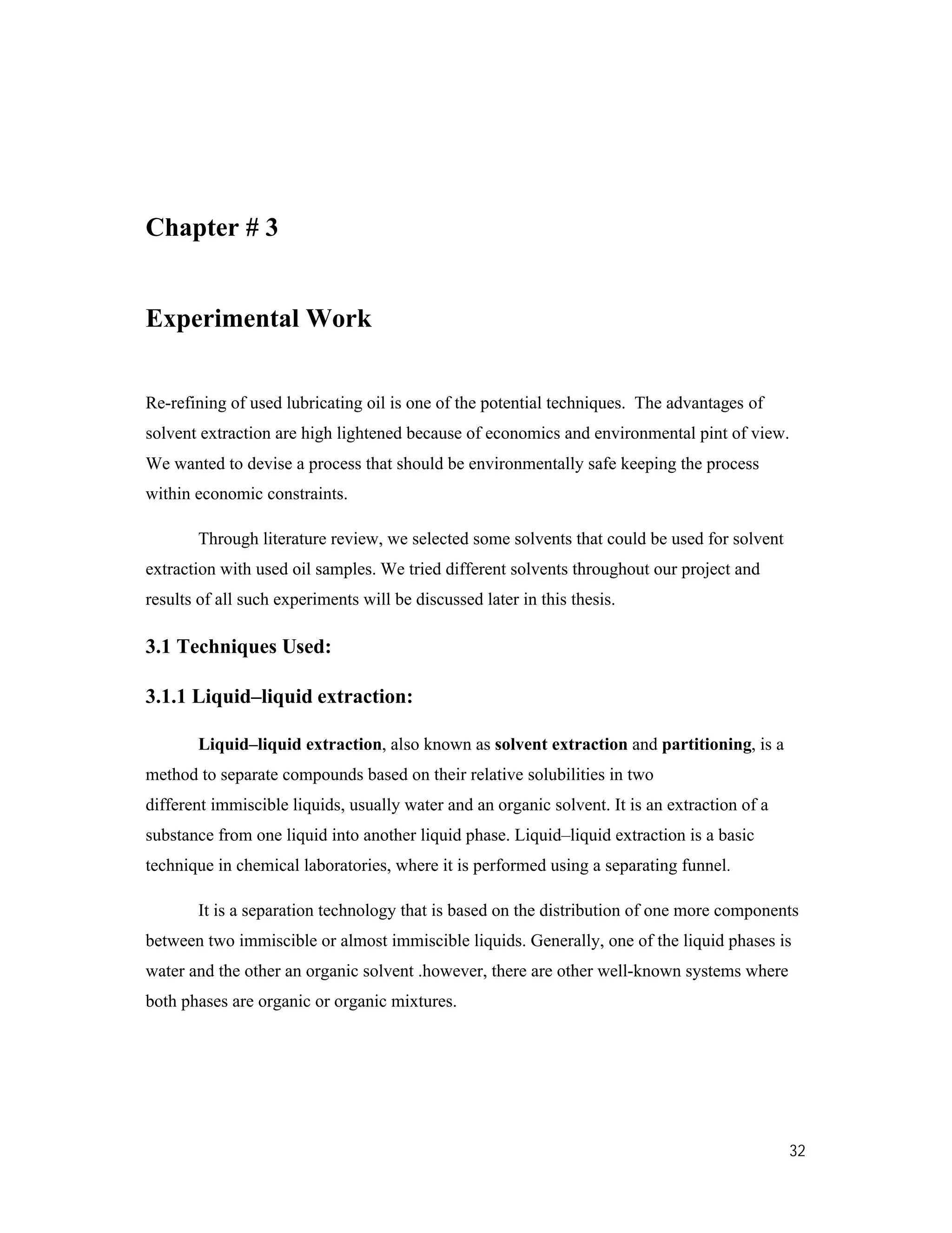32
Chapter # 3
Experimental Work
Re-refining of used lubricating oil is one of the potential techniques. The advantages of
solvent extraction are high lightened because of economics and environmental pint of view.
We wanted to devise a process that should be environmentally safe keeping the process
within economic constraints.
Through literature review, we selected some solvents that could be used for solvent
extraction with used oil samples. We tried different solvents throughout our project and
results of all such experiments will be discussed later in this thesis.
3.1 Techniques Used:
3.1.1 Liquid–liquid extraction:
Liquid–liquid extraction, also known as solvent extraction and partitioning, is a
method to separate compounds based on their relative solubilities in two
different immiscible liquids, usually water and an organic solvent. It is an extraction of a
substance from one liquid into another liquid phase. Liquid–liquid extraction is a basic
technique in chemical laboratories, where it is performed using a separating funnel.
It is a separation technology that is based on the distribution of one more components
between two immiscible or almost immiscible liquids. Generally, one of the liquid phases is
water and the other an organic solvent .however, there are other well-known systems where
both phases are organic or organic mixtures.
 