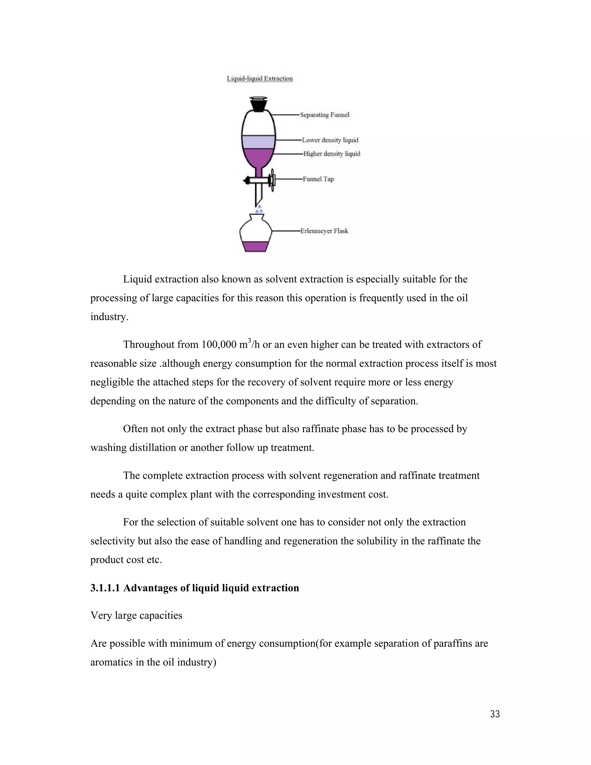 Liquid extraction also known as solvent extraction is especially
processing of large capacities for this reason this operation is frequently used in the oil
industry.
Throughout from 100,000 m
reasonable size .although energy consumption
negligible the attached steps for the recovery of solvent require more or less energy
depending on the nature of the components and the difficulty of separation.
Often not only the extract phase but also ra
washing distillation or another follow up treatment.
The complete extraction process with solvent regenerat
needs a quite complex plant with the corresponding investment cost.
For the selection of suitable so
selectivity but also the ease of handling and regeneration the solubility in the raffinate the
product cost etc.
3.1.1.1 Advantages of liquid liquid extraction
Very large capacities
Are possible with minimum of energy consumption(for example separation of paraffins are
aromatics in the oil industry)
Liquid extraction also known as solvent extraction is especially suitable for the
processing of large capacities for this reason this operation is frequently used in the oil
Throughout from 100,000 m3
/h or an even higher can be treated with extractors of
although energy consumption for the normal extraction process itself is most
negligible the attached steps for the recovery of solvent require more or less energy
depending on the nature of the components and the difficulty of separation.
Often not only the extract phase but also raffinate phase has to be processed by
r follow up treatment.
The complete extraction process with solvent regeneration and raffinate treatment
ds a quite complex plant with the corresponding investment cost.
n of suitable solvent one has to consider not only the extraction
selectivity but also the ease of handling and regeneration the solubility in the raffinate the
Advantages of liquid liquid extraction
possible with minimum of energy consumption(for example separation of paraffins are
33
suitable for the
processing of large capacities for this reason this operation is frequently used in the oil
/h or an even higher can be treated with extractors of
for the normal extraction process itself is most
negligible the attached steps for the recovery of solvent require more or less energy
ffinate phase has to be processed by
ion and raffinate treatment
vent one has to consider not only the extraction
selectivity but also the ease of handling and regeneration the solubility in the raffinate the
possible with minimum of energy consumption(for example separation of paraffins are
 