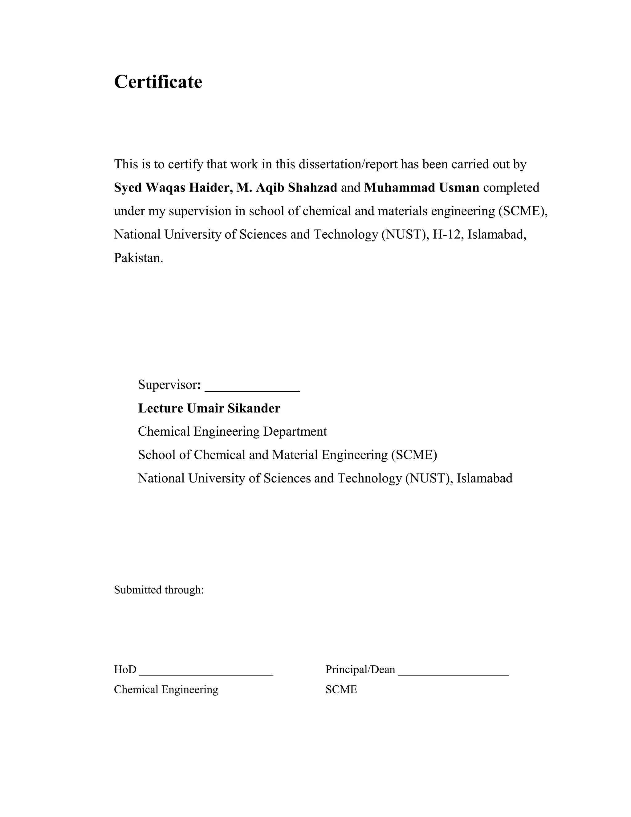 Certificate
This is to certify that work in this dissertation/report has been carried out by
Syed Waqas Haider, M. Aqib Shahzad and Muhammad Usman completed
under my supervision in school of chemical and materials engineering (SCME),
National University of Sciences and Technology (NUST), H-12, Islamabad,
Pakistan.
Supervisor: ______________
Lecture Umair Sikander
Chemical Engineering Department
School of Chemical and Material Engineering (SCME)
National University of Sciences and Technology (NUST), Islamabad
Submitted through:
HoD _______________________
Chemical Engineering
Principal/Dean ___________________
SCME
 