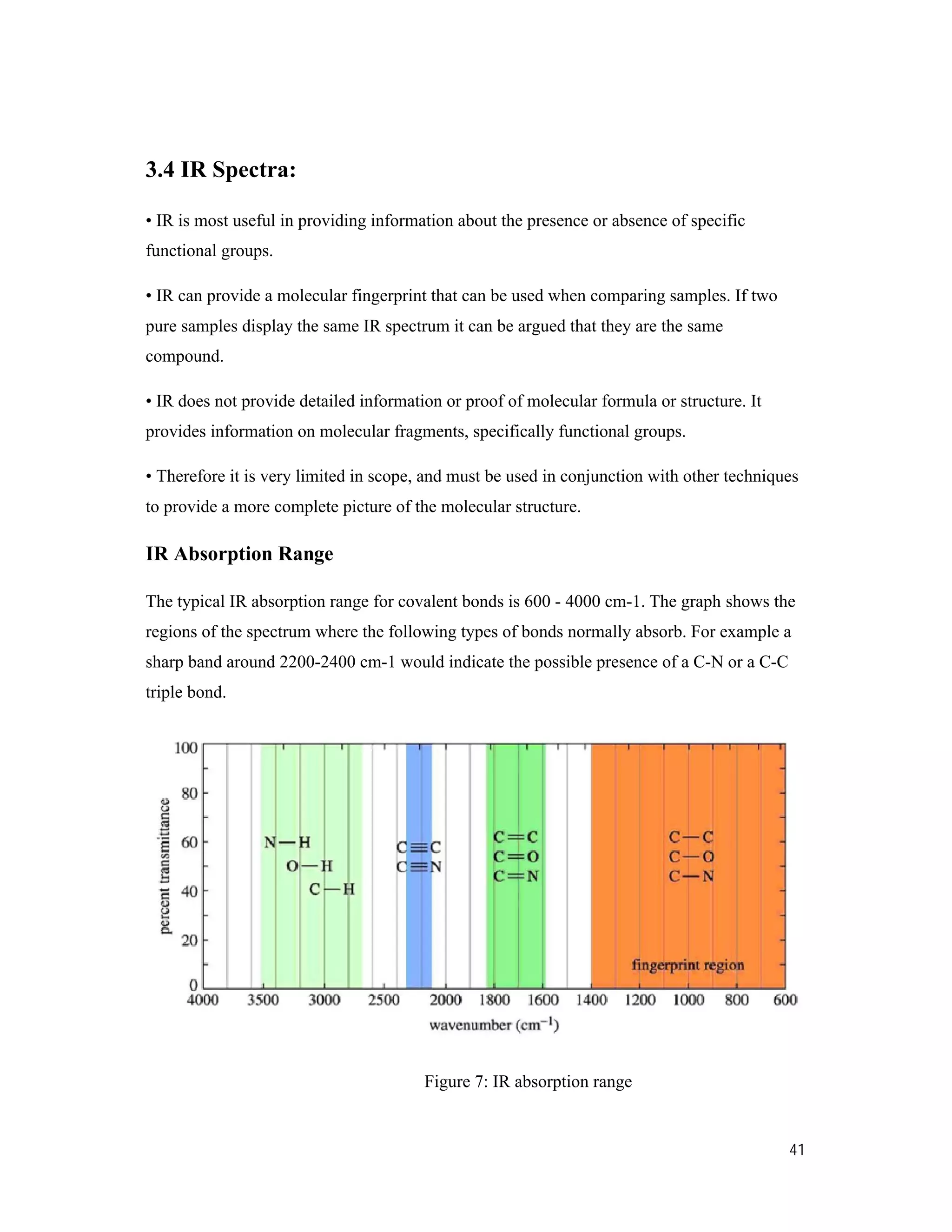 41
3.4 IR Spectra:
• IR is most useful in providing information about the presence or absence of specific
functional groups.
• IR can provide a molecular fingerprint that can be used when comparing samples. If two
pure samples display the same IR spectrum it can be argued that they are the same
compound.
• IR does not provide detailed information or proof of molecular formula or structure. It
provides information on molecular fragments, specifically functional groups.
• Therefore it is very limited in scope, and must be used in conjunction with other techniques
to provide a more complete picture of the molecular structure.
IR Absorption Range
The typical IR absorption range for covalent bonds is 600 - 4000 cm-1. The graph shows the
regions of the spectrum where the following types of bonds normally absorb. For example a
sharp band around 2200-2400 cm-1 would indicate the possible presence of a C-N or a C-C
triple bond.
Figure 7: IR absorption range
 