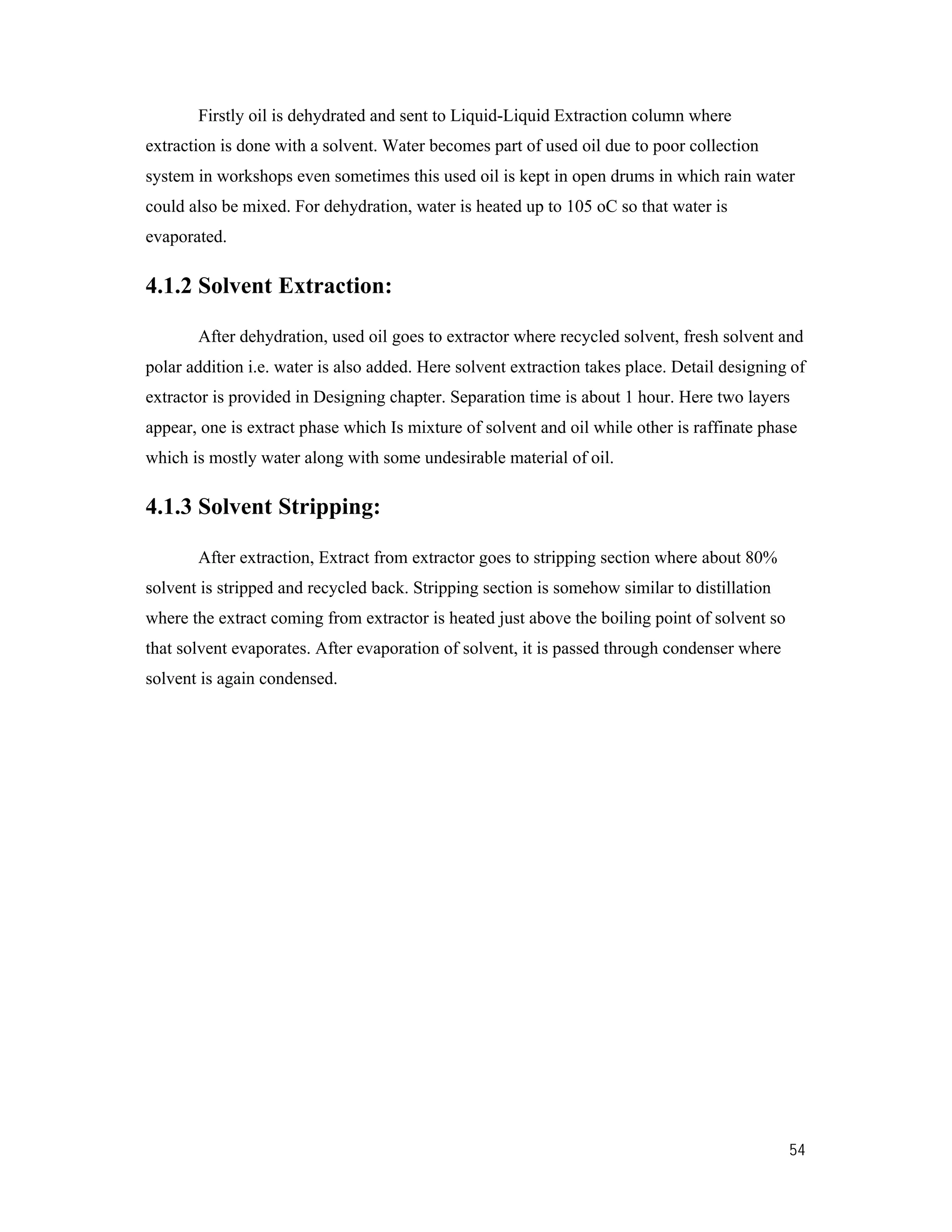 54
Firstly oil is dehydrated and sent to Liquid-Liquid Extraction column where
extraction is done with a solvent. Water becomes part of used oil due to poor collection
system in workshops even sometimes this used oil is kept in open drums in which rain water
could also be mixed. For dehydration, water is heated up to 105 oC so that water is
evaporated.
4.1.2 Solvent Extraction:
After dehydration, used oil goes to extractor where recycled solvent, fresh solvent and
polar addition i.e. water is also added. Here solvent extraction takes place. Detail designing of
extractor is provided in Designing chapter. Separation time is about 1 hour. Here two layers
appear, one is extract phase which Is mixture of solvent and oil while other is raffinate phase
which is mostly water along with some undesirable material of oil.
4.1.3 Solvent Stripping:
After extraction, Extract from extractor goes to stripping section where about 80%
solvent is stripped and recycled back. Stripping section is somehow similar to distillation
where the extract coming from extractor is heated just above the boiling point of solvent so
that solvent evaporates. After evaporation of solvent, it is passed through condenser where
solvent is again condensed.
 