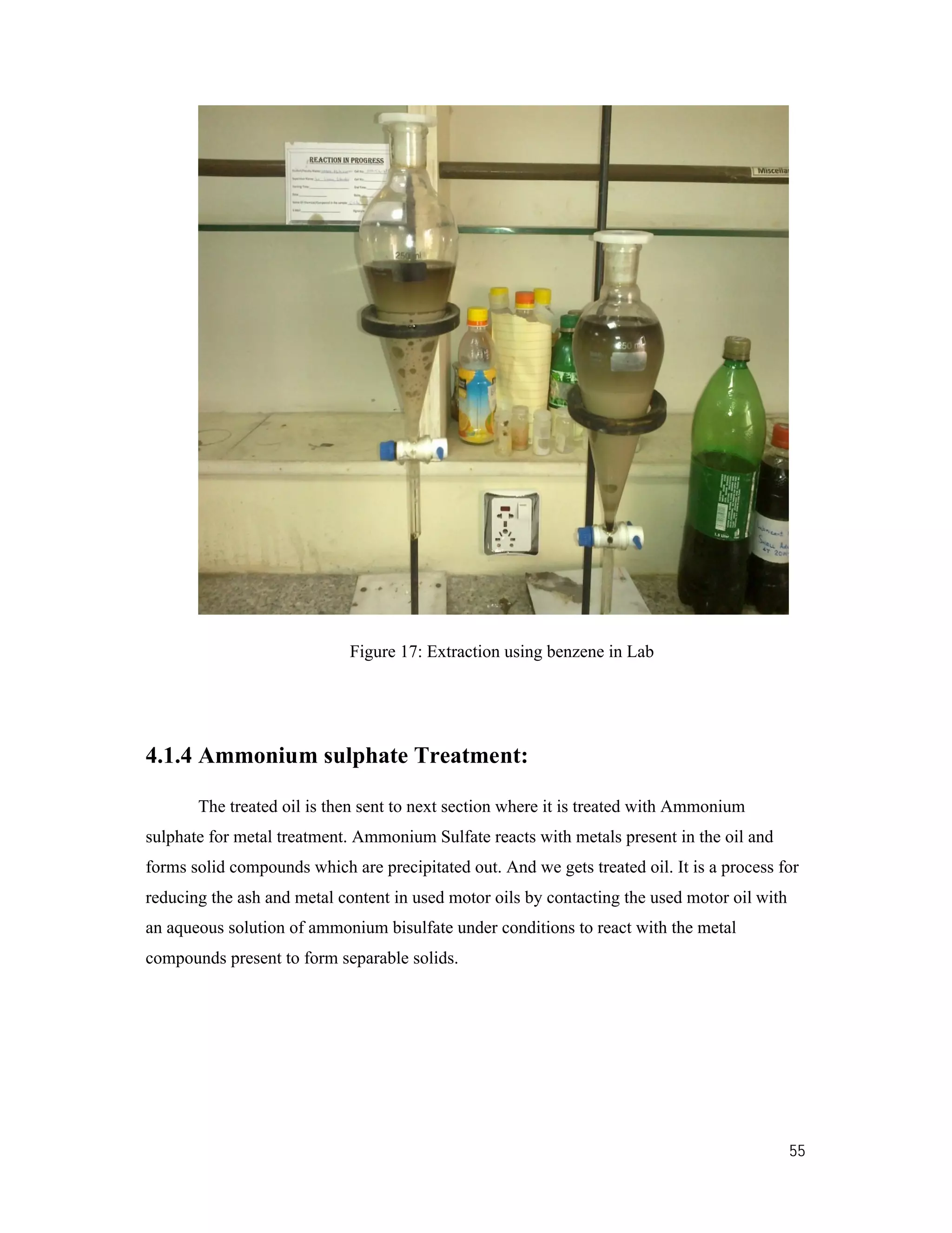 55
Figure 17: Extraction using benzene in Lab
4.1.4 Ammonium sulphate Treatment:
The treated oil is then sent to next section where it is treated with Ammonium
sulphate for metal treatment. Ammonium Sulfate reacts with metals present in the oil and
forms solid compounds which are precipitated out. And we gets treated oil. It is a process for
reducing the ash and metal content in used motor oils by contacting the used motor oil with
an aqueous solution of ammonium bisulfate under conditions to react with the metal
compounds present to form separable solids.
 