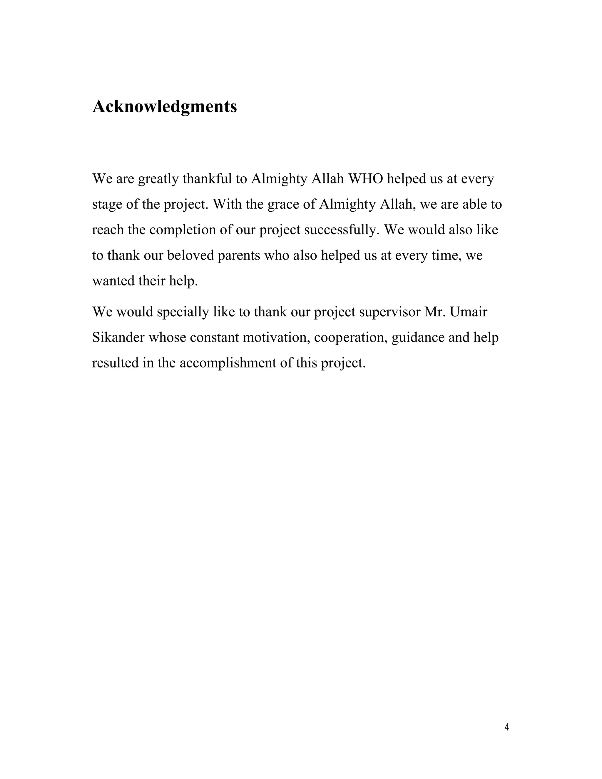 4
Acknowledgments
We are greatly thankful to Almighty Allah WHO helped us at every
stage of the project. With the grace of Almighty Allah, we are able to
reach the completion of our project successfully. We would also like
to thank our beloved parents who also helped us at every time, we
wanted their help.
We would specially like to thank our project supervisor Mr. Umair
Sikander whose constant motivation, cooperation, guidance and help
resulted in the accomplishment of this project.
 