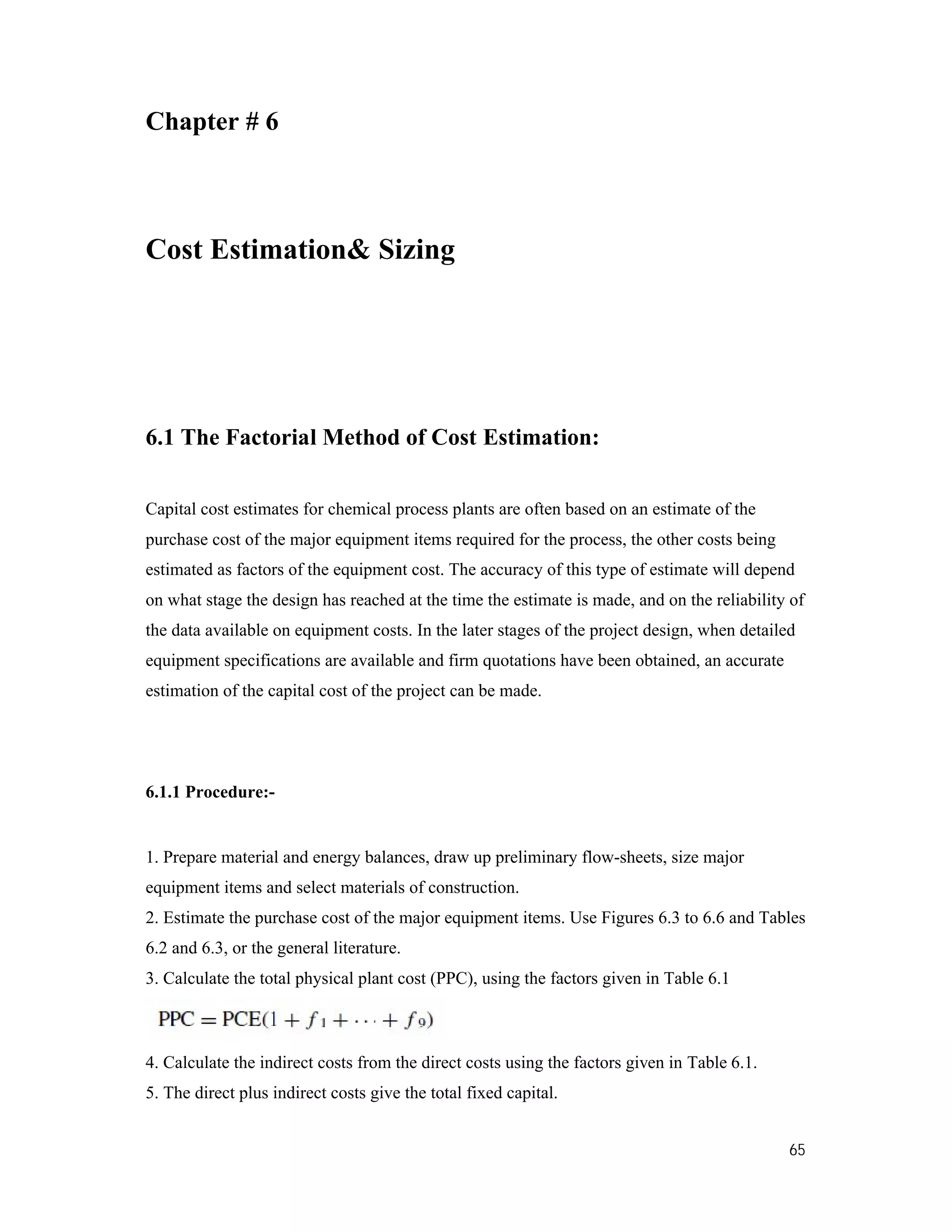 65
Chapter # 6
Cost Estimation& Sizing
6.1 The Factorial Method of Cost Estimation:
Capital cost estimates for chemical process plants are often based on an estimate of the
purchase cost of the major equipment items required for the process, the other costs being
estimated as factors of the equipment cost. The accuracy of this type of estimate will depend
on what stage the design has reached at the time the estimate is made, and on the reliability of
the data available on equipment costs. In the later stages of the project design, when detailed
equipment specifications are available and firm quotations have been obtained, an accurate
estimation of the capital cost of the project can be made.
6.1.1 Procedure:-
1. Prepare material and energy balances, draw up preliminary flow-sheets, size major
equipment items and select materials of construction.
2. Estimate the purchase cost of the major equipment items. Use Figures 6.3 to 6.6 and Tables
6.2 and 6.3, or the general literature.
3. Calculate the total physical plant cost (PPC), using the factors given in Table 6.1
4. Calculate the indirect costs from the direct costs using the factors given in Table 6.1.
5. The direct plus indirect costs give the total fixed capital.
 