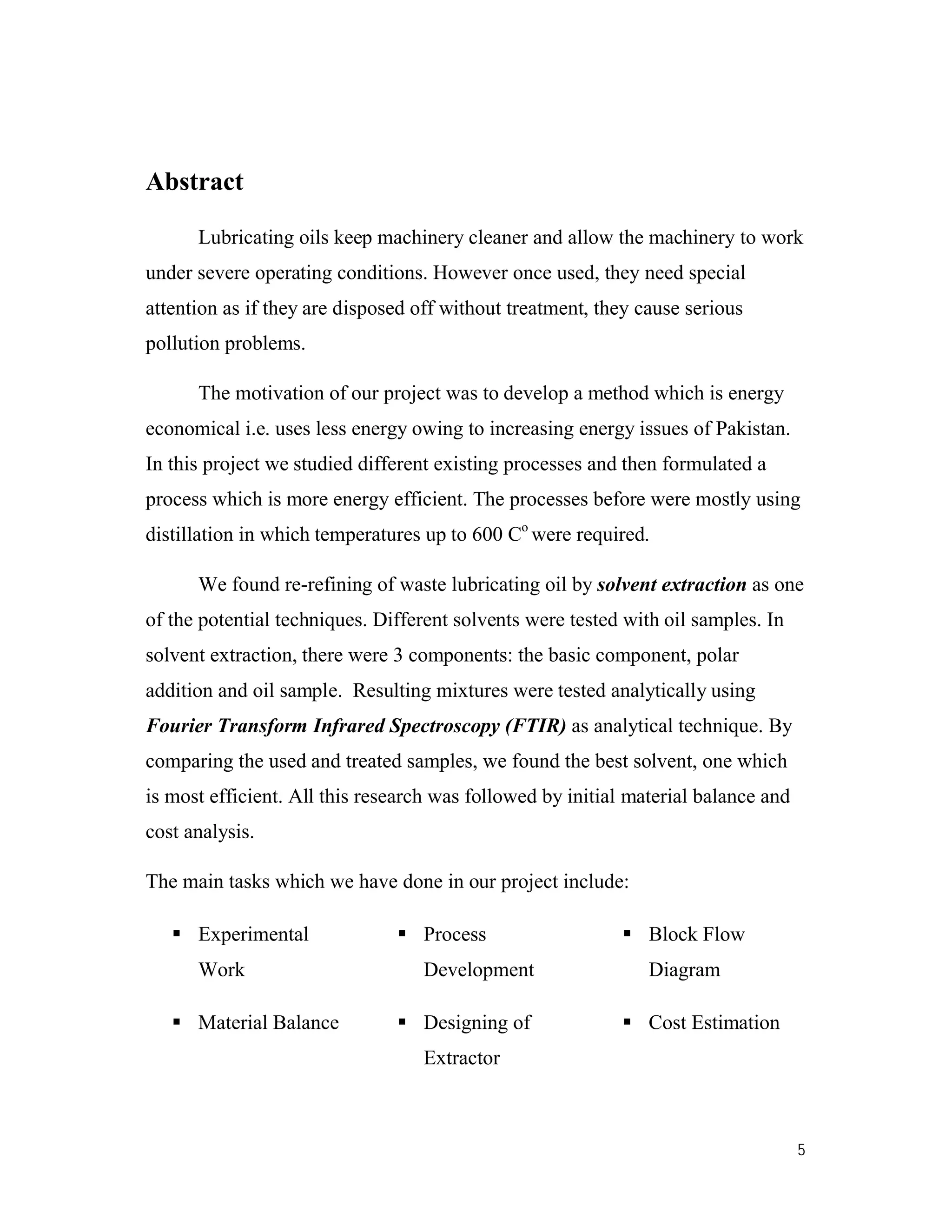 5
Abstract
Lubricating oils keep machinery cleaner and allow the machinery to work
under severe operating conditions. However once used, they need special
attention as if they are disposed off without treatment, they cause serious
pollution problems.
The motivation of our project was to develop a method which is energy
economical i.e. uses less energy owing to increasing energy issues of Pakistan.
In this project we studied different existing processes and then formulated a
process which is more energy efficient. The processes before were mostly using
distillation in which temperatures up to 600 Co
were required.
We found re-refining of waste lubricating oil by solvent extraction as one
of the potential techniques. Different solvents were tested with oil samples. In
solvent extraction, there were 3 components: the basic component, polar
addition and oil sample. Resulting mixtures were tested analytically using
Fourier Transform Infrared Spectroscopy (FTIR) as analytical technique. By
comparing the used and treated samples, we found the best solvent, one which
is most efficient. All this research was followed by initial material balance and
cost analysis.
The main tasks which we have done in our project include:
 Experimental
Work
 Process
Development
 Block Flow
Diagram
 Material Balance  Designing of
Extractor
 Cost Estimation
 