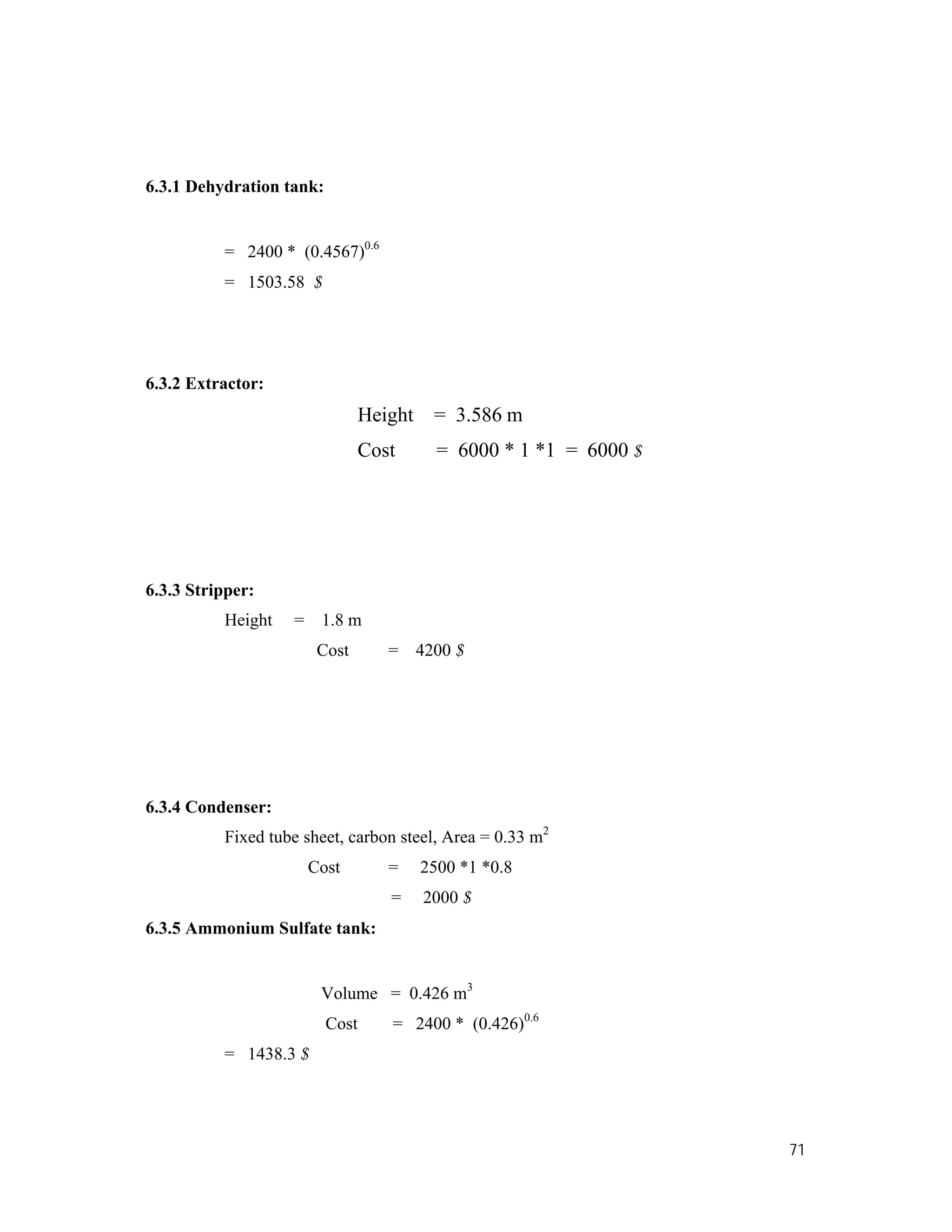 71
6.3.1 Dehydration tank:
= 2400 * (0.4567)0.6
= 1503.58 $
6.3.2 Extractor:
Height = 3.586 m
Cost = 6000 * 1 *1 = 6000 $
6.3.3 Stripper:
Height = 1.8 m
Cost = 4200 $
6.3.4 Condenser:
Fixed tube sheet, carbon steel, Area = 0.33 m2
Cost = 2500 *1 *0.8
= 2000 $
6.3.5 Ammonium Sulfate tank:
Volume = 0.426 m3
Cost = 2400 * (0.426)0.6
= 1438.3 $
 
