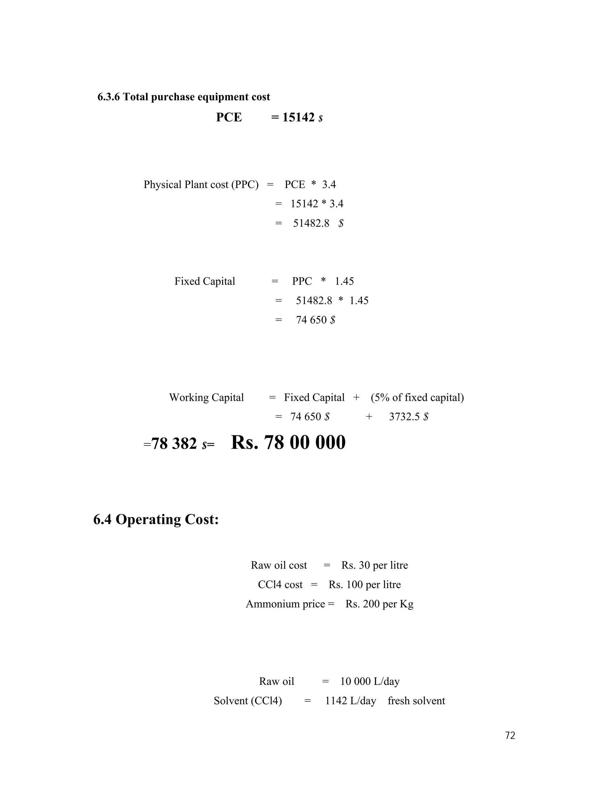 72
6.3.6 Total purchase equipment cost
PCE = 15142 $
Physical Plant cost (PPC) = PCE * 3.4
= 15142 * 3.4
= 51482.8 $
Fixed Capital = PPC * 1.45
= 51482.8 * 1.45
= 74 650 $
Working Capital = Fixed Capital + (5% of fixed capital)
= 74 650 $ + 3732.5 $
=78 382 $= Rs. 78 00 000
6.4 Operating Cost:
Raw oil cost = Rs. 30 per litre
CCl4 cost = Rs. 100 per litre
Ammonium price = Rs. 200 per Kg
Raw oil = 10 000 L/day
Solvent (CCl4) = 1142 L/day fresh solvent
 
