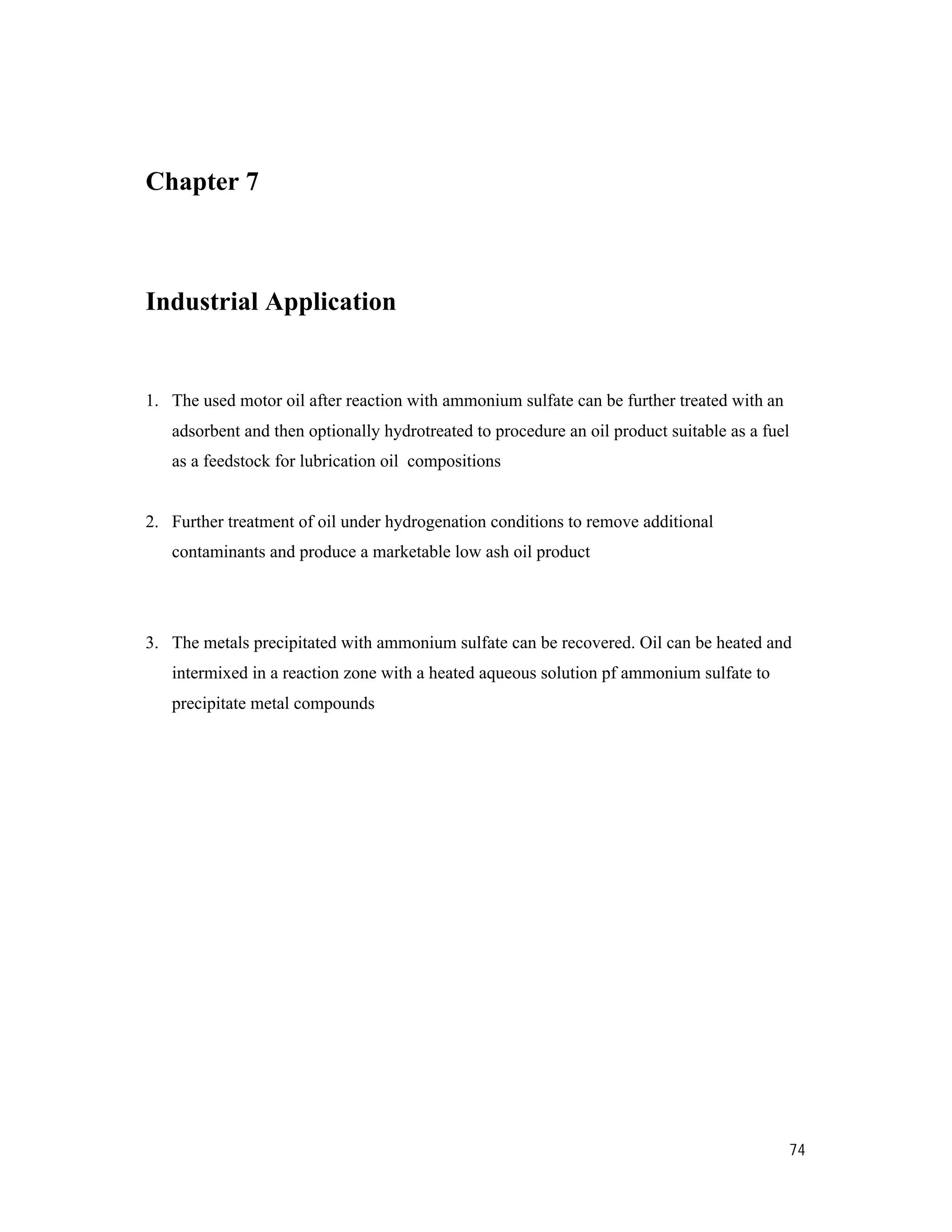 74
Chapter 7
Industrial Application
1. The used motor oil after reaction with ammonium sulfate can be further treated with an
adsorbent and then optionally hydrotreated to procedure an oil product suitable as a fuel
as a feedstock for lubrication oil compositions
2. Further treatment of oil under hydrogenation conditions to remove additional
contaminants and produce a marketable low ash oil product
3. The metals precipitated with ammonium sulfate can be recovered. Oil can be heated and
intermixed in a reaction zone with a heated aqueous solution pf ammonium sulfate to
precipitate metal compounds
 