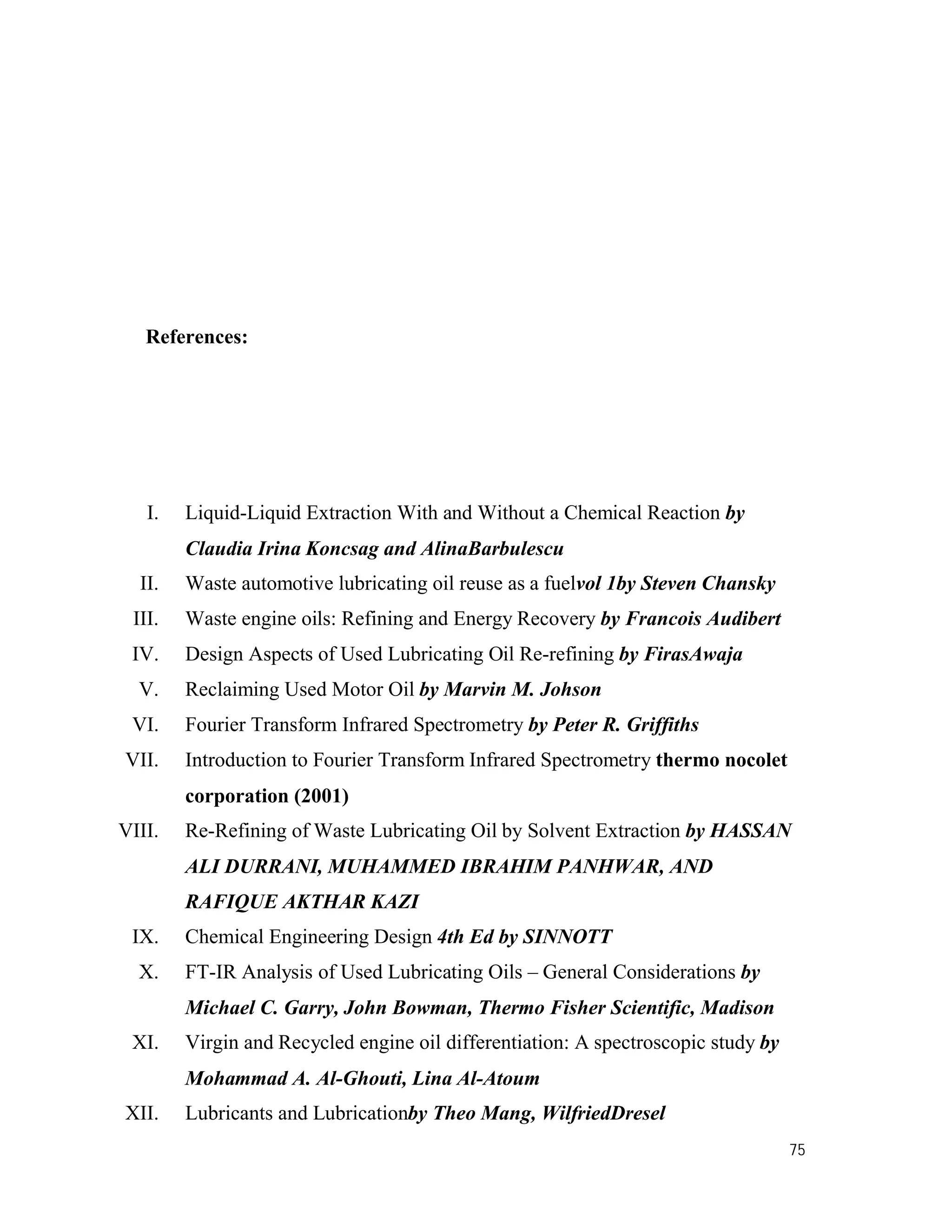 75
References:
I. Liquid-Liquid Extraction With and Without a Chemical Reaction by
Claudia Irina Koncsag and AlinaBarbulescu
II. Waste automotive lubricating oil reuse as a fuelvol 1by Steven Chansky
III. Waste engine oils: Refining and Energy Recovery by Francois Audibert
IV. Design Aspects of Used Lubricating Oil Re-refining by FirasAwaja
V. Reclaiming Used Motor Oil by Marvin M. Johson
VI. Fourier Transform Infrared Spectrometry by Peter R. Griffiths
VII. Introduction to Fourier Transform Infrared Spectrometry thermo nocolet
corporation (2001)
VIII. Re-Refining of Waste Lubricating Oil by Solvent Extraction by HASSAN
ALI DURRANI, MUHAMMED IBRAHIM PANHWAR, AND
RAFIQUE AKTHAR KAZI
IX. Chemical Engineering Design 4th Ed by SINNOTT
X. FT-IR Analysis of Used Lubricating Oils – General Considerations by
Michael C. Garry, John Bowman, Thermo Fisher Scientific, Madison
XI. Virgin and Recycled engine oil differentiation: A spectroscopic study by
Mohammad A. Al-Ghouti, Lina Al-Atoum
XII. Lubricants and Lubricationby Theo Mang, WilfriedDresel
 