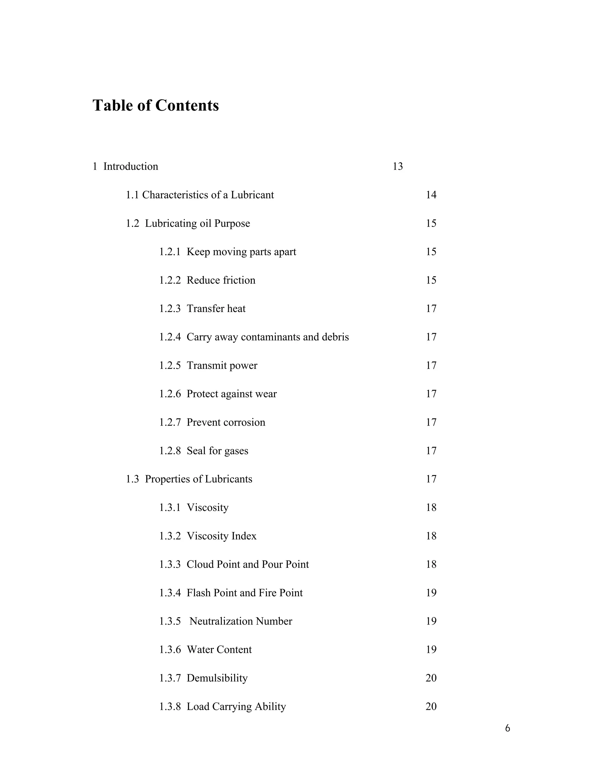 6
Table of Contents
1 Introduction 13
1.1 Characteristics of a Lubricant 14
1.2 Lubricating oil Purpose 15
1.2.1 Keep moving parts apart 15
1.2.2 Reduce friction 15
1.2.3 Transfer heat 17
1.2.4 Carry away contaminants and debris 17
1.2.5 Transmit power 17
1.2.6 Protect against wear 17
1.2.7 Prevent corrosion 17
1.2.8 Seal for gases 17
1.3 Properties of Lubricants 17
1.3.1 Viscosity 18
1.3.2 Viscosity Index 18
1.3.3 Cloud Point and Pour Point 18
1.3.4 Flash Point and Fire Point 19
1.3.5 Neutralization Number 19
1.3.6 Water Content 19
1.3.7 Demulsibility 20
1.3.8 Load Carrying Ability 20
 
