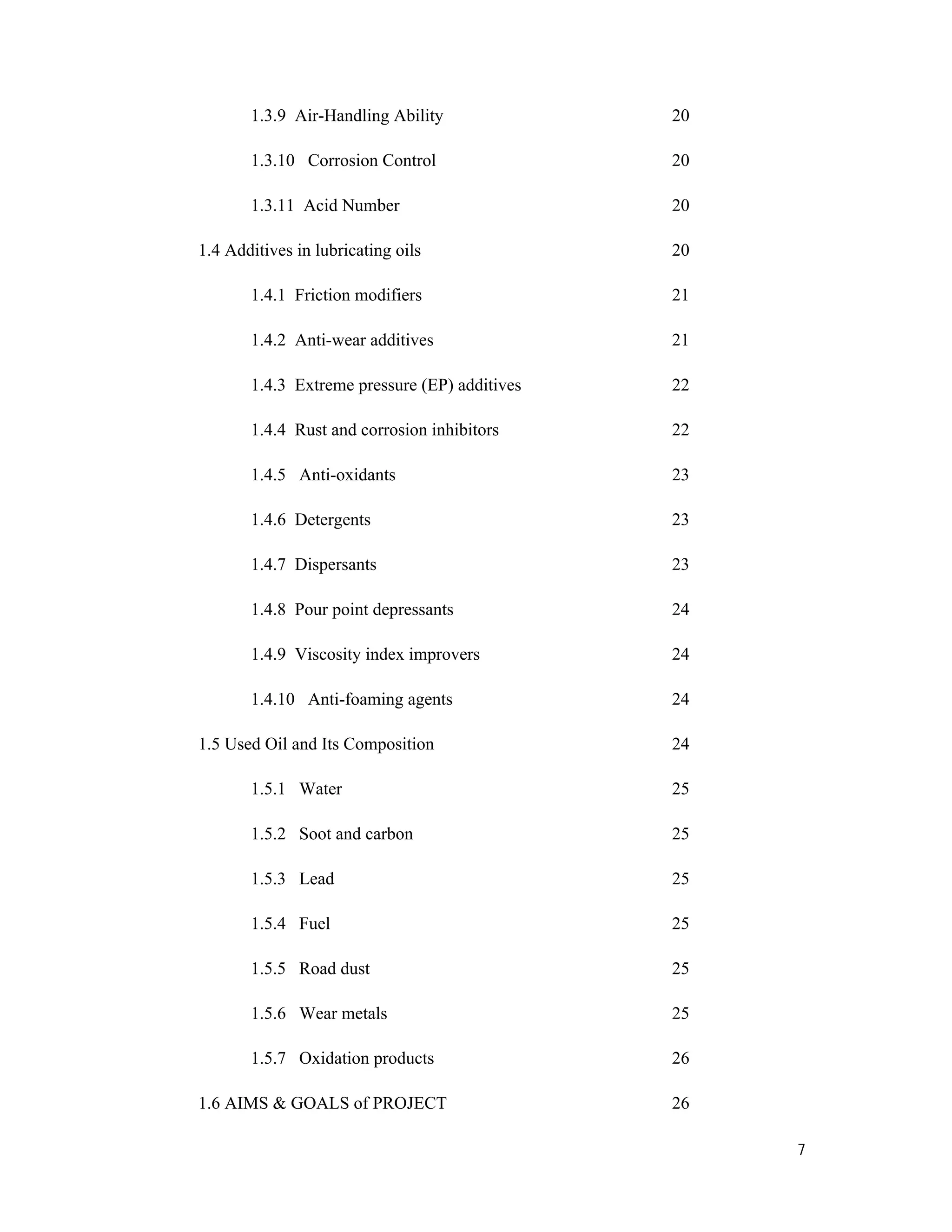 7
1.3.9 Air-Handling Ability 20
1.3.10 Corrosion Control 20
1.3.11 Acid Number 20
1.4 Additives in lubricating oils 20
1.4.1 Friction modifiers 21
1.4.2 Anti-wear additives 21
1.4.3 Extreme pressure (EP) additives 22
1.4.4 Rust and corrosion inhibitors 22
1.4.5 Anti-oxidants 23
1.4.6 Detergents 23
1.4.7 Dispersants 23
1.4.8 Pour point depressants 24
1.4.9 Viscosity index improvers 24
1.4.10 Anti-foaming agents 24
1.5 Used Oil and Its Composition 24
1.5.1 Water 25
1.5.2 Soot and carbon 25
1.5.3 Lead 25
1.5.4 Fuel 25
1.5.5 Road dust 25
1.5.6 Wear metals 25
1.5.7 Oxidation products 26
1.6 AIMS & GOALS of PROJECT 26
 