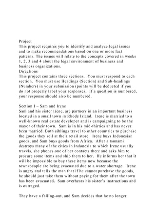 Project
This project requires you to identify and analyze legal issues
and to make recommendations based on one or more fact
patterns. The issues will relate to the concepts covered in weeks
1, 2, 3 and 4 about the legal environment of business and
business organizations.
Directions
This project contains three sections. You must respond to each
section. You must use Headings (Section) and Sub-headings
(Numbers) in your submission (points will be deducted if you
do not properly label your responses. If a question is numbered,
your response should also be numbered.
Section I – Sam and Irene
Sam and his sister Irene, are partners in an important business
located in a small town in Rhode Island. Irene is married to a
well-known real estate developer and is campaigning to be the
mayor of their town. Sam is in his mid-thirties and has never
been married. Both siblings travel to other countries to purchase
the goods they sell at their retail store. Irene buys Indonesian
goods, and Sam buys goods from Africa. After a tsunami
destroys many of the cities in Indonesia to which Irene usually
travels, she phones one of her contacts there and asks him to
procure some items and ship them to her. He informs her that it
will be impossible to buy these items now because the
townspeople are being evacuated due to a water shortage. Irene
is angry and tells the man that if he cannot purchase the goods,
he should just take them without paying for them after the town
has been evacuated. Sam overhears his sister’s instructions and
is outraged.
They have a falling-out, and Sam decides that he no longer
 