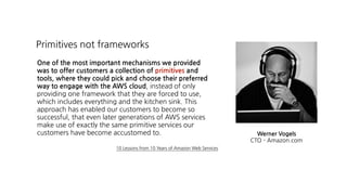 One of the most important mechanisms we provided
was to offer customers a collection of primitives and
tools, where they could pick and choose their preferred
way to engage with the AWS cloud, instead of only
providing one framework that they are forced to use,
which includes everything and the kitchen sink. This
approach has enabled our customers to become so
successful, that even later generations of AWS services
make use of exactly the same primitive services our
customers have become accustomed to.
Primitives not frameworks
Werner Vogels 
CTO - Amazon.com
10 Lessons from 10 Years of Amazon Web Services
 