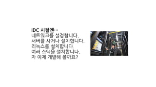 IDC 시절엔…
네트워크를 설정합니다.
서버를 사거나 설치합니다.
리눅스를 설치합니다.
여러 스택을 설치합니다.
자 이제 개발해 볼까요?
 